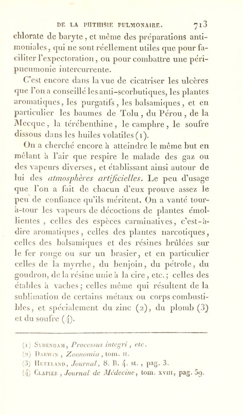 chlorate de baryte , et même des préparations anti- moniales, cpii 11c sont réellement utiles que pour fa- ciliter l'expectoration, ou pour combattre une péri- pneumonie intercurrente. C’est encore dans la vue de cicatriser les ulcères que l’on a conseillé les anti-scorbutiques, les plantes aromatiques, les purgatifs , les balsamiques , et en particulier les baumes de Tolu , du Pérou, de la Mecque , la térébenthine , le camphre , le soufre dissous dans les huiles volatiles (1). On a cherché encore h atteindre le même but en mêlant a l’air que respire le malade des gaz ou des vapeurs diverses, et établissant ainsi autour de lui des atmosphères artificielles. Le peu d’usage que l’on a fait de chacun d’eux prouve assez le peu de confiance qu’ils méritent. On a vanté tour- à-tour les vapeurs de décoctions de plantes émol- lientes , celles des espèces carminatives, c’est-à- dire aromatiques, celles des plantes narcotiques, celles des balsamiques et des résines brûlées sur le fer rouge ou sur un brasier, et en particulier celles de la myrrhe, du benjoin, du pétrole, du goudron, de la résine unie à la cire , etc. ; celles des étables à vaches; celles même qui résultent de la sublimation de certains métaux ou corps combusti- bles, et spécialement du zinc (2), du plomb (3) et du soufre (/j). (1) Sydenham, Processus integri, etc. (?.) Darwin , Zoonomia, tom. 11. (3) Hufeland, Journal, S. B. 4- sl- > pag. 3. (4) Clapier , Journal de Médecine, tom. xvm, pag. 5^.