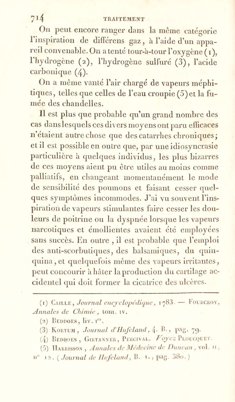 On peut encore ranger dans la meme catégorie l’inspiration de différens gaz, h l’aide d’un appa- reil convenable. O11 a tenté tour-h-tour l’oxygène ( 1), l’hydrogène (2), l’hydrogène sulfuré (3), l’acide carbonique (4). On a même vanté l’air chargé de vapeurs méphi- tiques, telles que celles de l’eau croupie (5) et la fu- mée des chandelles. Il est plus que probable qu’un grand nombre des cas dans lesquels ces divers moyens ont paru efficaces n’étaient autre chose que des catarrhes chroniques; et il est possible en outre que, par une idiosyncrasie particulière h quelques individus, les plus bizarres de ces moyens aient pu être utiles au moins comme palliatifs, en changeant momentanément le mode de sensibilité des poumons et faisant cesser quel- ques symptômes incommodes. J’ai vu souvent l’ins- piration de vapeurs stimulantes faire cesser les dou- leurs de poitrine ou la dyspnée lorsque les vapeurs narcotiques et émollientes avaient été employées sans succès. En outre , il est probable que l’emploi des anti-scorbutiques, des balsamiques, du quin- quina, et quelquefois même des vapeurs irritantes, peut concourir a hâter la production du cartilage ac- cidentel qui doit former la cicatrice des ulcères. (1) Caille, Journal encyclopédique, içS3— Focrcroy, Annales de Chimie, tom. iv. (a) Beddoes, liv. icr. (3) Kortum , Journal d’llufeland, 4- B., pag. 79. (4) Beddoes , Girtanner, Percival. Voyez Ploucquet. (5) H a buisson , Annales de Médecine de Ditncan , vol. u u° 12. ( Journal de llufeland, B. i. > pag. 38o. )