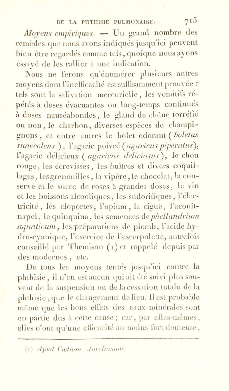 Moyens empiriques. — Un grand nombre des remèdes que nous avons indiques jusqu’ici peuvent bien être regardés comme tels, quoique nous ayons essayé de les rallier a une indication. TVous ne ferons qu’énumérer plusieurs autres moyens dont l’ineilicacité est suffisamment prouvée : tels sont la salivation mercurielle, les vomitifs ré- pétés à doses évacuantes ou long-temps continues à doses nauséabondes, le gland de clièiic torréfié ou non, le charbon, diverses espèces de champi- gnons , et entre autres le bolet odorant ( boletus suciveolens ) , l’agaric poivré (agciricuspiperatus), l’agaric délicieux ( agaricus deliciosus ), le chou rouge, les écrevisses, les huîtres et divers coquil- lages, les grenouilles, la vipère, le chocolat, la con- serve et le sucre de roses a grandes doses, le vin et les boissons alcooliques, les sudorifiques, l’élec- tricité , les cloportes, l’opium, la ciguë, faconil- napcl, le quinquina, les semences dephellandrium aquaticum, les préparations de plomb, l'acide hy- dro-cyanique, l’exercice de l’escarpolette, autrefois conseillé par Themison (i)et rappelé depuis par des modernes , etc. De tous les moyens tentés jusqu’ici contre la phthisie, il n’en est aucun qui ail été suivi plus sou- vent de la suspension ou de la cessation totale delà phthisie,que le changement delieu. U est probable même que les bons eifels des eaux minérales sont en partie dus à celle cause; car, par elles-mêmes, elles n’ont qu’une efficacité au moins fort douteuse, (i) Cœlium slurelianum.