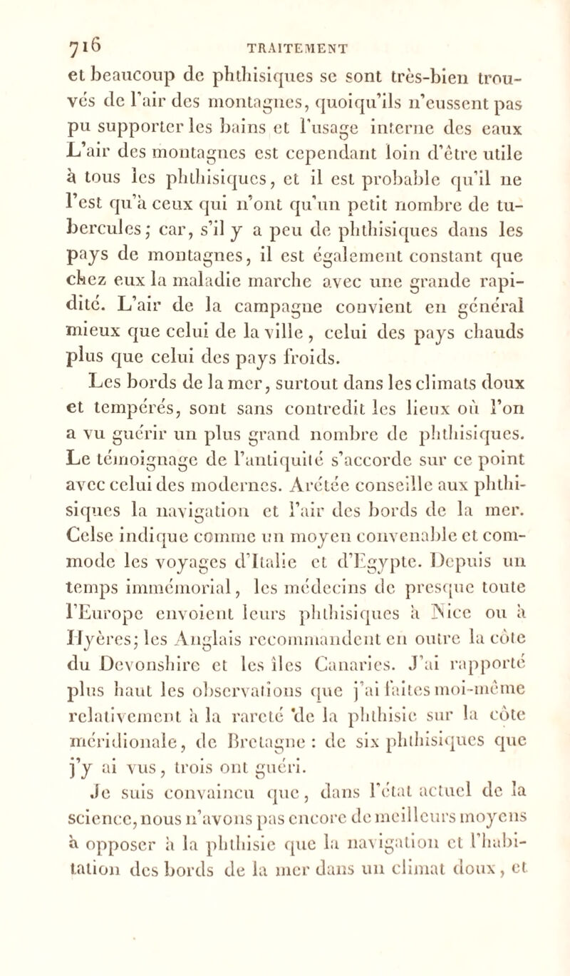 et beaucoup de phthisiques se sont très-bien trou- vés de l’air des montagnes, quoiqu’ils n’eussent pas pu supporter les bains et l’usage interne des eaux L’air des montagnes est cependant loin d’être utile à tous les phthisiques, et il est probable qu’il 11e l’est qu’à ceux qui 11’ont qu’un petit nombre de tu- bercules,* car, s’il y a peu de phthisiques dans les pays de montagnes, il est également constant que chez eux la maladie marche avec une grande rapi- dité. L’air de la campagne convient en général mieux que celui de la ville , celui des pays chauds plus que celui des pays froids. Les bords de la mer, surtout dans les climats doux et tempérés, sont sans contredit les lieux où l’on a vu guérir un plus grand nombre de phthisiques. Le témoignage de l’antiquité s’accorde sur ce point avec celui des modernes. Àrétée conseille aux phthi- siques la navigation et l’air des bords de la mer. Celse indique comme un moyen convenable et com- mode les voyages d’Italie et d’Egypte. Depuis un temps immémorial, les médecins de presque toute l’Europe envoient leurs phthisiques à JNice ou à IJyères; les Anglais recommandent en outre la côte du Devonshire et les lies Canaries. J’ai rapporté plus haut les observations que j’ai laites moi-même relativement à la rareté Vie la phthisie sur la cote méridionale, de Bretagne: de six phthisiques que j’y ai vus, trois ont guéri. Je suis convaincu que, dans l'état actuel de la science, nous n’avons pas encore de meilleurs moyens a opposer à la phthisie que la navigation et l’habi- tation des bords de la mer dans un climat doux , et