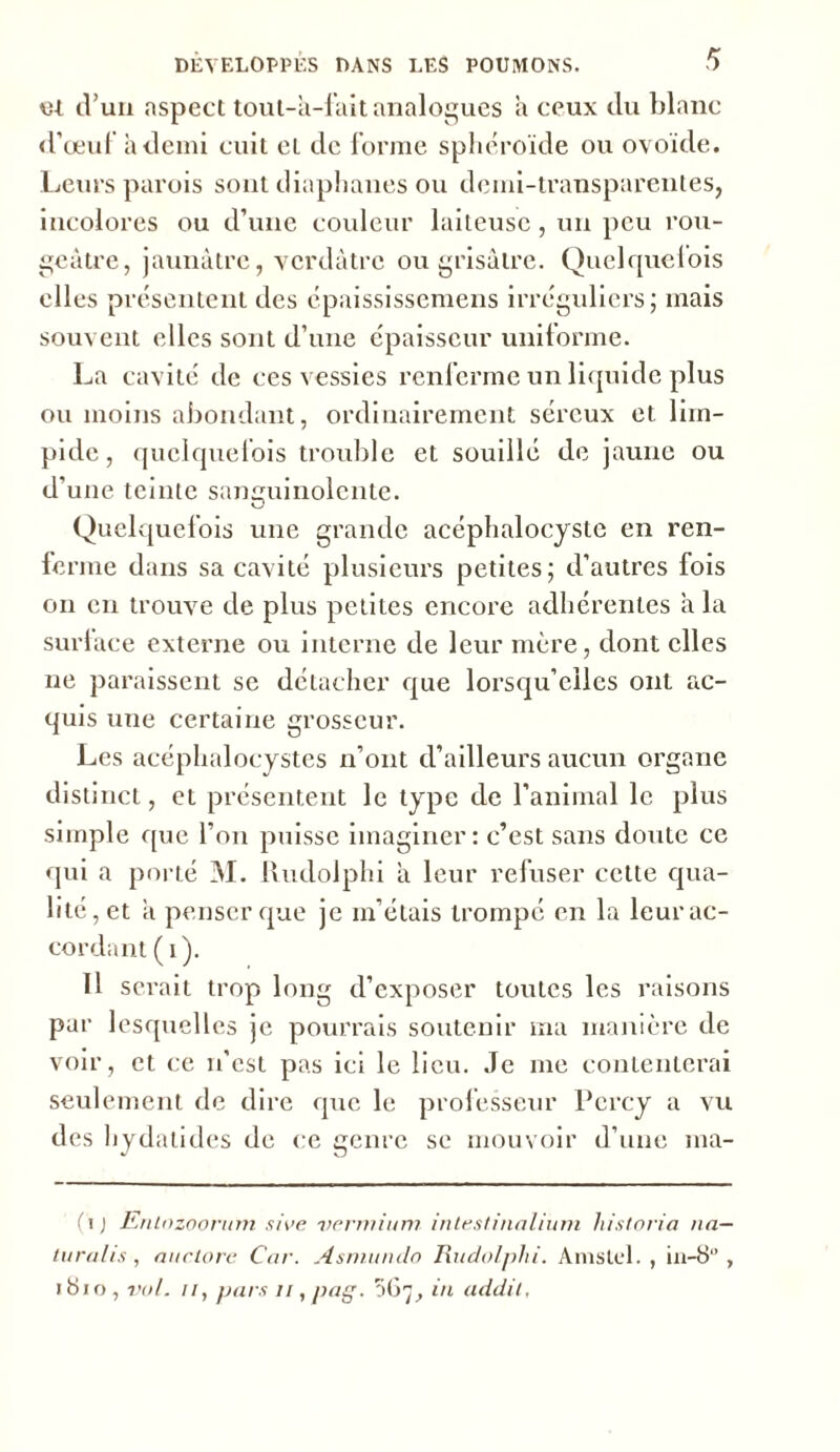 et d’un aspect tout-a-lait analogues a ceux du blanc d’œuf à demi cuit et de forme sphéroïde ou ovoïde. Leurs parois sont diaphanes ou demi-transparentes, incolores ou d’une couleur laiteuse, un peu rou- geâtre, jaunâtre, verdâtre ou grisâtre. Quelquefois elles présentent des épaississemens irréguliers; mais souvent elles sont d’une épaisseur uniforme. La cavité de ces vessies renferme un liquide plus ou moins abondant, ordinairement séreux et lim- pide, quelquefois trouble et souillé de jaune ou d’une teinte sanguinolente. Quelquefois une grande acéphalocyste en ren- ferme dans sa cavité plusieurs petites; d’autres fois on en trouve de plus petites encore adhérentes a la surface externe ou interne de leur mère, dont elles ne paraissent se détacher que lorsqu’elles ont ac- quis une certaine grosseur. Les acéphalocystes n’ont d’ailleurs aucun organe distinct, et présentent le type de l’animal le plus simple que l’on puisse imaginer: c’est sans doute ce qui a porté M. Rudolphi â leur refuser cette qua- lité, et â penser que je m’étais trompé en la leur ac- cordant ( i ). Il sciait trop long d’exposer toutes les raisons par lesquelles je pourrais soutenir ma manière de voir, et ce n’est pas ici le lieu. Je me contenterai seulement de dire que le professeur Pcrcy a vu des hydatides de ce genre se mouvoir d’une ma- (ij Entnzoorum sire vermium intestinalium historia nn— turalis, auclore Car. Asmundo Rudolphi. Amstel. , in-8‘’, »8io, vol. il, pars n, pag. 067, in addil,