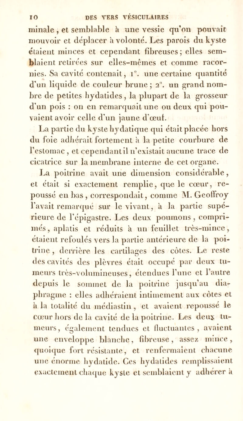 minale , et semblable à une vessie qu’on pouvait mouvoir et déplacer a volonté. Les parois du kyste étaient minces et cependant fibreuses ; elles sem- blaient retirées sur elles-mêmes et comme racor- nies. Sa cavité contenait, i°. une certaine quantité d’un liquide de couleur brune ; 2°. un grand nom- bre de petites hydatides, la plupart de la grosseur d’un pois : on en remarquait une ou deux qui pou- vaient avoir celle d'un jaune d’œuf. La partie du kyste hydatique qui était placée hors du foie adhérait fortement a la petite courbure de l’estomac , et cependant il n’existait aucune trace de cicatrice sur la membrane interne de cet organe. La poitrine avait une dimension considérable, et était si exactement remplie, qu-e le cœur, re- poussé en bas , correspondait, comme M. Geoffroy l’avait remarqué sur le vivant, a la partie supé- rieure de l’épigastre. Les deux poumons , compri- més, aplatis et réduits à un feuillet très-mince, étaient refoulés vers la partie antérieure de la poi- trine , derrière les cartilages des côtes. Le reste des cavités des plèvres était occupé par deux tu- meurs très-volumineuses, étendues l’une et l’autre depuis le sommet de la poitrine jusqu’au dia- phragme : elles adhéraient intimement aux côtes et à la totalité du médiastin , et avaient repoussé le Cœur hors de la cavité de la poitrine. Les deuj; tu- meurs, également tendues et fluctuantes, avaient une enveloppe blanche, fibreuse, assez mince, quoique fort résistante, et renfermaient chacune une énorme hydatide. Ces hydalides remplissaient exactement chaque kyste et semblaient y adhérera