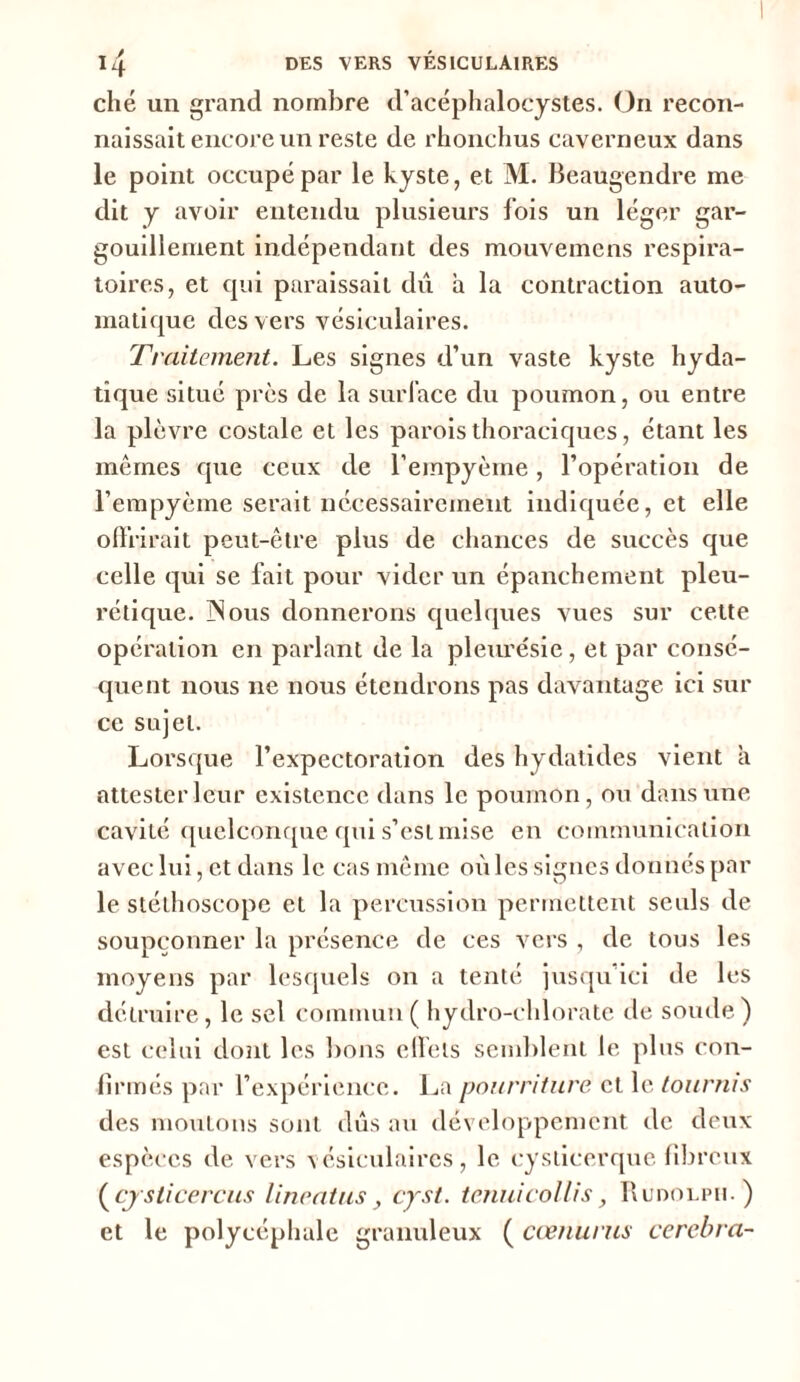 ché un grand nombre d’acéphalocystes. On recon- naissait encore un reste de rhonchus caverneux dans le point occupé par le kyste, et M. Beaugendre me dit y avoir entendu plusieurs fois un léger gar- gouillement indépendant des mouvemens respira- toires, et qui paraissait dû h la contraction auto- matique des vers vésiculaires. Traitement. Les signes d’un vaste kyste hyda- tique situé près de la surface du poumon, ou entre la plèvre costale et les parois thoraciques, étant les mêmes que ceux de l’empyèine, l’opération de l’empyème serait nécessairement indiquée, et elle offrirait peut-être plus de chances de succès que celle qui se fait pour vider un épanchement pleu- rétique. ]Nous donnerons quelques vues sur cette opération en parlant de la pleurésie, et par consé- quent nous ne nous étendrons pas davantage ici sur ce sujet. Lorsque l’expectoration des hydatides vient a attester leur existence dans le poumon, ou dans une cavité quelconque qui s’est mise en communication avec lui, et dans le cas même où les signes donnés par le stéthoscope et la percussion permettent seuls de soupçonner la présence de ces vers , de tous les moyens par lesquels on a tenté jusqu’ici de les détruire, le sel commun( hydro-chlorate de soude) est celui dont les bons clfets semblent le plus con- firmés par l’expérience. La pourriture et le tournis des moutons sont dûs au développement de deux espèces de vers vésiculaires, le cysticerque fibreux (cjsticercus lineatus, cyst. tenuicollis, Rudolpii.) et le polycéphale granuleux ( cœnurus cerebra-