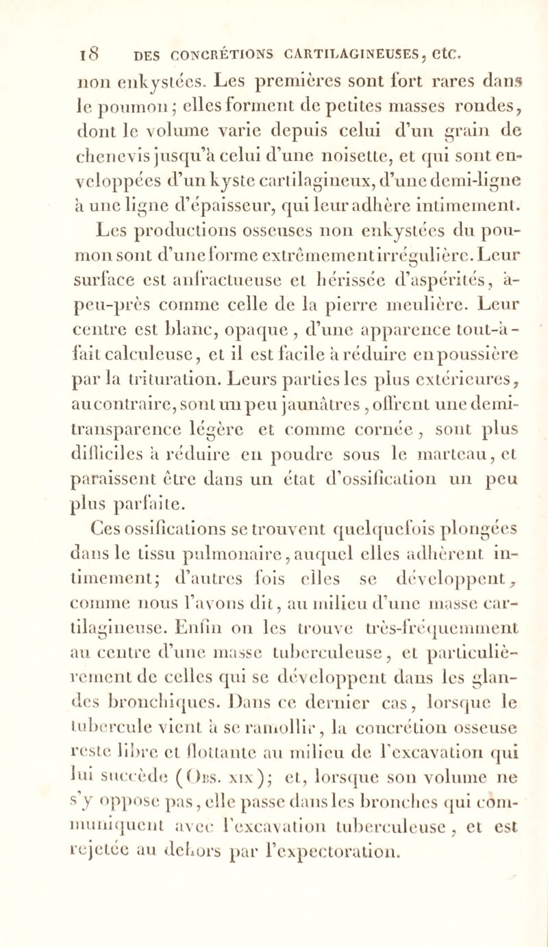 lion enkystées. Les premières sont fort rares dans le poumon; elles forment de petites masses rondes, dont le volume varie depuis celui d’un grain de chcnevis jusqu’il celui d’une noisette, et qui sont en- veloppées d’un kyste cartilagineux, d’une demi-ligne à une ligne d’épaisseur, qui leur adhère intimement. Les productions osseuses non enkystées du pou- mon sont d’une forme extrêmementirrégulière. Leur surface est anfractueuse cl hérissée d’aspérités , a- peu-près comme celle de la pierre meulière. Leur centre est blanc, opaque , d’une apparence tout-â- fait calculeuse, et il est facile a réduire en poussière par la trituration. Leurs parties les plus extérieures, aucontraire, sont un peu jaunâtres , offrent une demi- transparence légère et comme cornée, sont plus difficiles a réduire en poudre sous le marteau, et paraissent être dans un état d’ossillcalion un peu plus parfaite. Ces ossifications se trouvent quelquefois plongées dans le tissu pulmonaire, auquel elles adhèrent in- timement; d’autres fois elles se développent, comme nous l’avons dit, au milieu d’une masse car- tilagineuse. Enfin on les trouve très-fréquemment au centre d’une masse tuberculeuse, et particuliè- rement de celles qui se développent dans les glan- des bronchiques. Dans ce dernier cas, lorsque le tubercule vient a se ramollir, la concrétion osseuse reste libre et flottante au milieu de l’excavation qui lui succède (Ors. xix); et, lorsque son volume ne s Y oppose pas, elle passe dans les bronches qui com- muniquent avec l’excavation tuberculeuse , et est rejetee au dehors par l’expectoration.