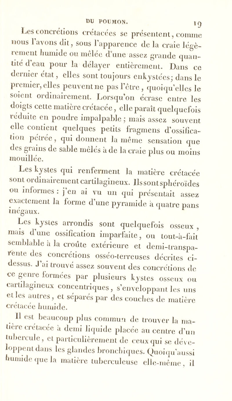 Les concrétions crétacées se présentent, comme nous 1 avons dit, sous l’apparence de la craie légè- rement humide ou mêlée d une assez grande quan- tité d eau pour la délayer entièrement. Dans ce dernier état, elles sont toujours enkystées • dans le premier, elles peuvent ne pas l’être, quoiqu’elles le soient ordinairement. Lorsqu’on écrase entre les doigts cette matière crétacée, elle paraît quelquefois réduite en poudre impalpable ; mais assez souvent elle contient quelques petits fragmens d’ossifica- tmn pétrée, qui donnent la même sensation que des grains de sable mêlés à de la craie plus ou moins mouillée. Les kystes qui renferment la matière crétacée sont ordinairement cartilagineux. Ils sont sphéroïdes ou informes : j en ai vu un qui présentait assez exactement la forme d’une pyramide à quatre pans înpffonv * inégaux. Les kystes arrondis sont quelquefois osseux , mais dune ossification imparfaite, ou tout-à-fait semblable à la croûte extérieure et derni-transpa- ^ente des concrétions osséo-terreuses décrites ci- dessus. J’ai trouvé assez souvent des concrétions de ce genre formées par plusieurs kystes osseux ou cartilagineux concentriques, s’enveloppant les uns et es auties, et séparés par des couches de matière crétacée humide. Il est beaucoup plus commun de trouver la ma- tière crétacée a demi liquide placée au centre d’un tubercule, et particulièrement de ceux qui se déve- loppent dans les glandes bronchiques. Quoiqu’aussi humide que la matière tuberculeuse elle-même il