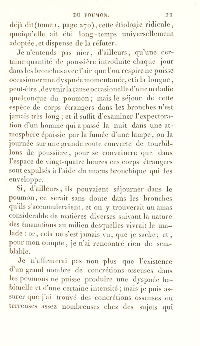 déjà dît (tome i, page 270), cette étiologie ridicule, quoiqu’elle ait été long-temps universellement adoptée, et dispense de la réfuter. Je n’entends pas nier, d’ailleurs, qu’une cer- taine quantité de poussière introduite chaque jour dans les bronches avec l’air que l’oti respire ne puisse occasionerune dyspnée momentanée, et îi la longue , peut-être, devenir la cause occasionclle d’une maladie quelconque du poumon ; mais le séjour de cette espèce de corps étrangers dans les bronches 11’est jamais très-long ; et il sullit d’examiner l’expectora- tion d’un homme qui a passé la nuit dans une at- mosphère épaissie par la fumée d’une lampe, ou la journée sur une grande route couverte de tourbil- lons de poussière, pour se convaincre que dans l’espace de vingt-quatre heures ces corps étrangers sont expulsés a l’aide du mucus bronchique qui les enveloppe. Si, d’ailleurs, ils pouvaient séjourner dans le poumon, ce serait sans doute dans les bronches qu ils s’accumuleraient, et on y trouverait un amas considérable de matières diverses suivant la nature des émanations au milieu desquelles vivrait le ma- lade : or, cela 11c s’est jamais vu, que je sache; et, pour mon compte , je n’ai rencontré rien de sem- blable. Je n’affirmerai pas non plus que l’existence d un grand nombre de concrétions osseuses dans les poumons ne puisse produire une dyspnée ha- bituelle et d’une certaine intensité; mais je puis as- surer que j’ai trouvé des concrétions osseuses ou terreuses assez nombreuses chez des sujets qui