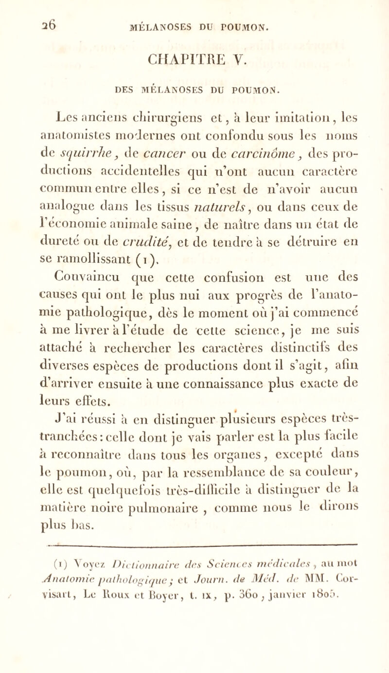 2Ô CHAPITRE Y. DES MELANOSES DU POUMON. Les anciens chirurgiens et, à leur imitation, les anatomistes modernes ont confondu sous les noms de squirrhe, de cancer ou de carcinome, des pro- ductions accidentelles qui n’ont aucun caractère commun entre elles , si ce n’est de n’avoir aucun analogue dans les tissus naturels, ou dans ceux de l’économie animale saine , de naître dans un état de dureté ou de crudité, et de tendre ii se détruire en se ramollissant (i ), Convaincu que cette confusion est une des causes qui ont le plus nui aux progrès de l’anato- mie pathologique, dès le moment où j’ai commencé à me livrer a l’étude de cette science, je me suis attaché a rechercher les caractères distinctifs des diverses espèces de productions dont il s’agit, afin d’arriver ensuite à une connaissance plus exacte de leurs effets. J’ai réussi a en distinguer plusieurs espèces très- tranchées : celle dont je vais parler est la plus facile à reconnaître dans tous les organes, excepté dans le poumon, où, par la ressemblance de sa couleur, elle est quelquefois très-difficile a distinguer de la matière noire pulmonaire , comme nous le dirons plus lias. (i) Voyez Dictionnaire (tes Sciences médicales , au mot Anatomie pathologique y et Journ. de Med. de MM. Cor- visart, Le Roux et Boyer, t. ix, p. 36o , janvier i8oâ.