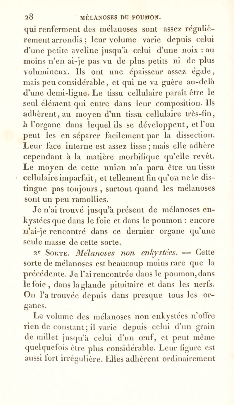 I qui renferment des mélanoses sont assez réguliè- rement arrondis ; leur volume varie depuis celui d’une petite aveline jusqu’à celui d’une noix : au moins n’en ai-je pas vu de plus petits ni de plus volumineux. Ils ont une épaisseur assez égale, mais peu considérable, et qui ne va guère au-delà d’une demi-ligne. Le tissu cellulaire paraît être le seul élément qui entre dans leur composition. Ils adhèrent, au moyen d’un tissu cellulaire très- fin, à l’organe dans lequel ils se développent, et l’on peut les en séparer facilement par la dissection. Leur face interne est assez lisse ; mais elle adhère cependant à la matière morbifique qu’elle revêt. Le moyen de cette union m’a paru être un tissu cellulaire imparfait, et tellement fin qu’on ne le dis- tingue pas toujours , surtout quand les mélanoses sont un peu ramollies. Je n’ai trouvé jusqu’à présent de mélanoses en- kystées que dans le foie et dans le poumon : encore 11’ai-je rencontré dans ce dernier organe qu’une seule masse de cette sorte. 2e Sorte. Mélanoses non enkystées. — Cette sorte de mélanoses est beaucoup moins rare que la précédente. Je l’ai rencontrée dans le poumon, dans le foie, dans la glande pituitaire et dans les nerfs. On l’a trouvée depuis dans presque tous les or- ganes. Le volume des mélanoses non enkystées n’oflre rien de constant ; il varie depuis celui d’un grain de millet jusqu’il celui d’un œuf, et peut même quelqueloîs être plus considérable. Leur figure est aussi lort irrégulière. Elles adhèrent ordinairement