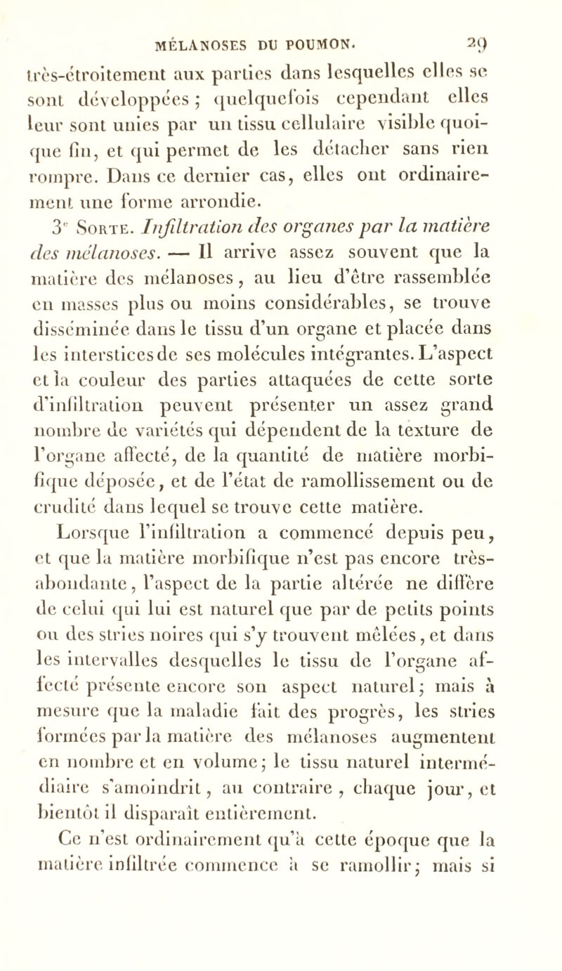 très-étroitement aux parties dans lesquelles elles se sont développées ; quelquefois cependant elles leur sont unies par un tissu cellulaire visible quoi- que fin, et qui permet de les détacher sans rien rompre. Dans ce dernier cas, elles ont ordinaire- ment une forme arrondie. 3*' Sorte. Infiltration des organes par la matière des mélanoses. — 11 arrive assez souvent que la matière des mélanoses, au lieu d’être rassemblée en masses plus ou moins considérables, se trouve disséminée dans le tissu d’un organe et placée dans les interstices de ses molécules intégrantes. L’aspect et la couleur des parties attaquées de cette sorte d’infiltration peuvent présenter un assez grand nombre de variétés qui dépendent de la texture de l’organe affecté, de la quantité de matière morbi- fique déposée, et de l’état de ramollissement ou de crudité dans lequel se trouve cette matière. Lorsque l’infiltration a commencé depuis peu, et que la matière morbifique n’est pas encore très- abondante, l’aspect de la partie altérée ne diffère de celui qui lui est naturel que par de petits points ou des stries noires qui s’y trouvent mêlées, et dans les intervalles desquelles le tissu de l’organe af- fecté présente encore son aspect naturel ; mais à mesure que la maladie fait des progrès, les stries formées par la matière des mélanoses augmentent en nombre et en volume; le tissu naturel intermé- diaire s'amoindrit, au contraire, chaque jour, et bientôt il disparaît entièrement. Ce n’est ordinairement qu’a cette époque que la matière infiltrée commence a se ramollir; mais si