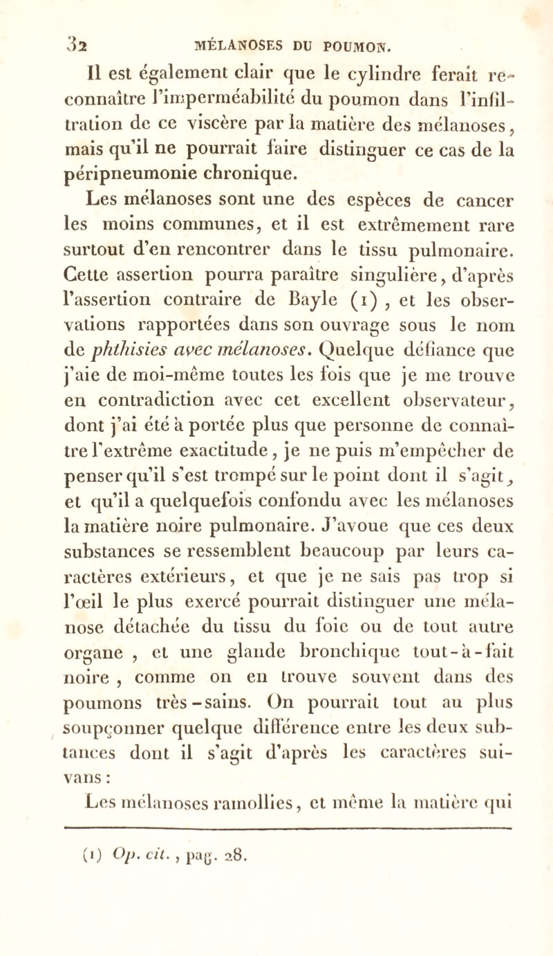 Il est également clair que le cylindre ferait re- connaître l’imperméabilité du poumon dans l'infil- tration de ce viscère par la matière des mélanoses, mais qu’il ne pourrait faire distinguer ce cas de la péripneumonie chronique. Les mélanoses sont une des espèces de cancer les moins communes, et il est extrêmement rare surtout d’en rencontrer dans le tissu pulmonaire. Cette assertion pourra paraître singulière, d’après l’assertion contraire de Bayle (i) , et les obser- vations rapportées dans son ouvrage sous le nom de phthisies avec mélanoses. Quelque défiance que j’aie de moi-même toutes les fois que je me trouve en contradiction avec cet excellent observateur, dont j’ai été a portée plus que personne de connaî- tre l’extrême exactitude, je ne puis m’empêcher de penser qu’il s'est trompé sur le point dont il s’agit et qu’il a quelquefois confondu avec les mélanoses la matière noire pulmonaire. J’avoue que ces deux substances se ressemblent beaucoup par leurs ca- ractères extérieurs, et que je ne sais pas trop si l’œil le plus exercé pourrait distinguer une méla- nose détachée du tissu du loie ou de tout autre organe , et une glande bronchique tout-à-fait noire , comme on en trouve souvent dans des poumons très-sains. Un pourrait tout au plus soupçonner quelque différence entre les deux sub- tances dont il s’agit d’après les caractères sui- vans : Les mélanoses ramollies, et même la matière qui (0 °l>- cit., pag. 28.