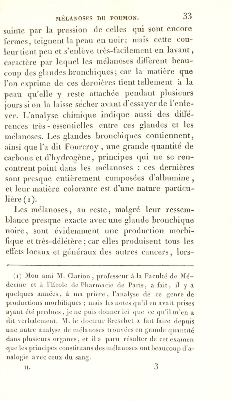 suinte par la pression de celles qui sont encore fermes, teignent la peau en noir; mais cette cou- leur tient peu et s’enlève très-iacilement en lavant, caractère par lequel les mélanoses diffèrent beau- coup des glandes bronchiques ; car la matière que l’on exprime de ces dernières tient, tellement à la peau quelle y reste attachée pendant plusieurs jours si on la laisse sccher avant d essayer de 1 enle- ver. L’analyse chimique indique aussi des diffé- rences très - essentielles entre ces glandes et les mélanoses. Les glandes bronchiques contiennent, ainsi que l’a dit Fourcroy , une grande quantité de carbone et d’hydrogène, principes qui ne se ren- contrent point dans les mélanoses : ces dernières sont presque entièrement composées d’albumine , et leur matière colorante est d’une nature particu- lière (i). Les mélanoses, au reste, malgré leur ressem- blance presque exacte avec une glande bronchique noire, sont évidemment une production morbi- fique et très-délétère ; car elles produisent tous les effets locaux et généraux des autres cancers, lors- (i) Mon ami M. Clarion , professeur à la Faculté de Mé- decine et à l’Ecole de Pharmacie de Paris, a fait., il y a quelques années, à ma prière , l’analyse de ce genre de productions morbifiques ; mais les notes qu’il en avait prises ayant été perdues , je ne puis donner ici que ce qu’il m’en a dit verbalement. 31. le docteur Brescbet a fait faire depuis une autre analyse de mélanoses trouvées en grande quantité dans plusieurs organes, et il a paru résulter de cet examen que les principes constituans des mélanoses ont beaucoup d’a- nalogie avec ceux du sang. il. 3