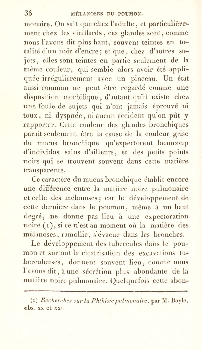 monaire. On sait que chez l’adulte, et particulière^- ment chez les vieillards, ces glandes sont, comme nous l’avons dit plus haut, souvent teintes en to- talité d’un noir d’encre ; et que, chez d’autres su- jets, elles sont teintes en partie seulement de la même couleur, qui semble alors avoir été appli- quée irrégulièrement avec un pinceau. Un état aussi commun ne peut être regardé comme une disposition morbifique , d’autant qu’il existe chez une foule de sujets qui n’ont jamais éprouvé ni toux , ni dyspnée, ni aucun accident qu’on pût y rapporter. Cette couleur des glandes bronchiques paraît seulement être la cause de la couleur grise du mucus bronchique qu’expectorent beaucoup d’individus sains d’ailleurs, et des petits points noirs qui se trouvent souvent dans cette matière transparente. Ce caractère du mucus bronchique établit encore une différence entre la matière noire pulmonaire et celle des mélanoses ; car le développement de celte dernière dans le poumon, même à un haut degré, ne donne pas lieu a une expectoration noire (1), si ce n’est au moment où la matière des mélanoses, ramollie, s’évacue dans les bronches. Le développement des tubercules dans le pou- mon et surtout la cicatrisation des excavations tu- berculeuses, donnent souvent lieu, comme nous l’avons dit, a une sécrétion plus abondante delà matière noire pulmonaire. Quelquefois cette abon- (i) Recherches sur la Phthisie pulmonaire, par M. Bayle, obs. xx et xxi.