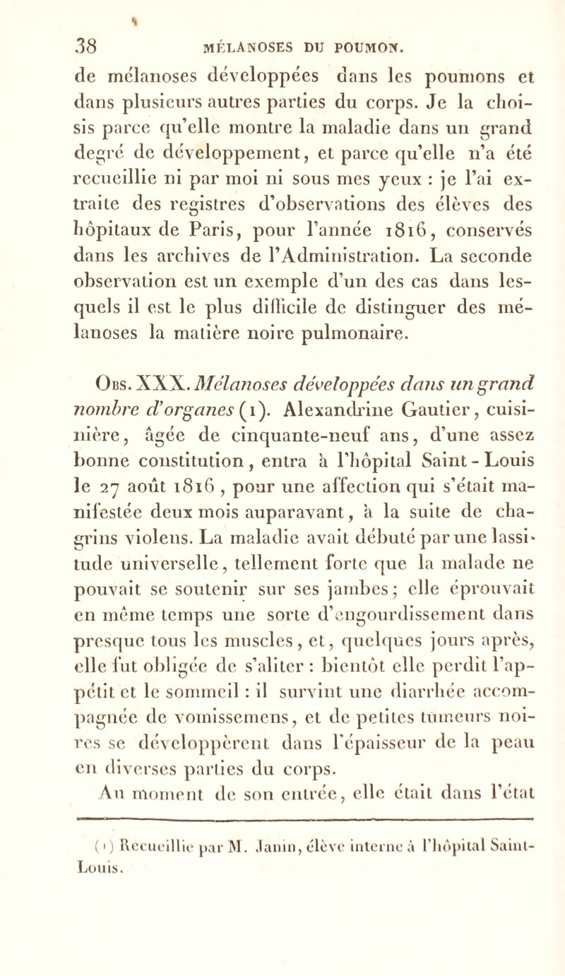 de melanoses développées dans les poumons et dans plusieurs autres parties du corps. Je la choi- sis parce qu’elle montre la maladie dans un grand degré de développement, et parce qu’elle n’a été recueillie ni par moi ni sous mes yeux : je l’ai ex- traite des registres d’observations des élèves des hôpitaux de Paris, pour l’année 1816, conservés dans les archives de l’Administration. La seconde observation est un exemple d’un des cas dans les- quels il est le plus diflicile de distinguer des mé- lanoses la matière noire pulmonaire. Obs. XXX. Melanoses développées dans un grand nombre d’organes ( i). Alexandrine Gautier, cuisi- nière , âgée de cinquante-neuf ans, d’une assez bonne constitution, entra a l'hôpital Saint-Louis le 27 août 1816 , pour une affection qui s’était ma- nifestée deux mois auparavant, a la suite de cha- grins violens. La maladie avait débuté par une lassi* tude universelle, tellement forte que la malade ne pouvait se soutenir sur ses jambes; elle éprouvait en même temps une sorte d’engourdissement dans presque tous les muscles, et, quelques jours après, elle fut obligée de s’aliter : bientôt elle perdit l’ap- pétit et le sommeil : il survint une diarrhée accom- pagnée de vornissemens, et de petites tumeurs noi- res se développèrent dans l’épaisseur de la peau en diverses parties du corps. Au moment de son entrée, elle était dans l’état ( 1) Recueillie par M. Jauni, élève interne à l’hôpital Saint- Louis.