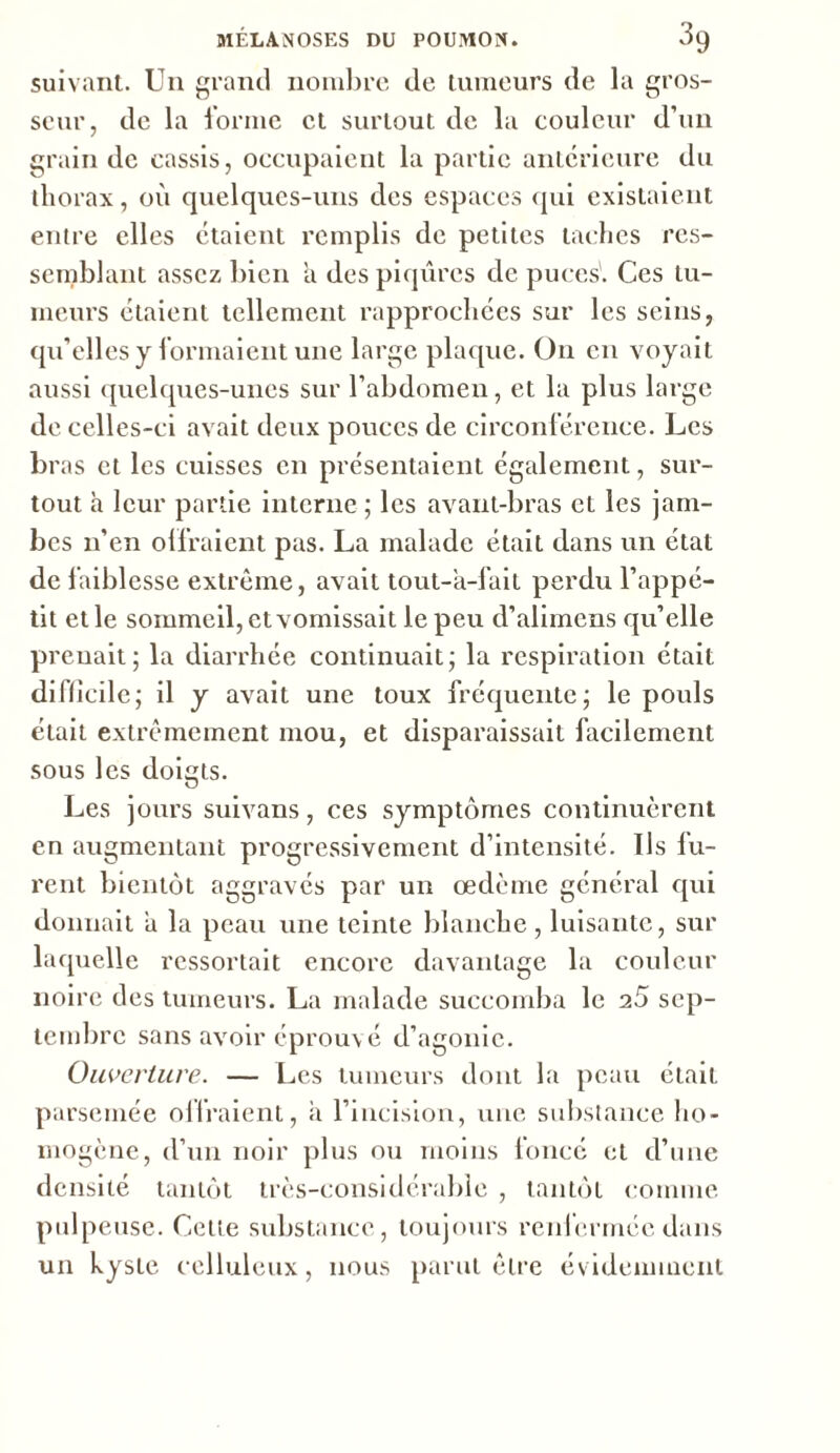 suivant. U11 grand nombre de tumeurs de la gros- seur, de la forme et surtout de la couleur d’un grain tic cassis, occupaient la partie antérieure du thorax, où quelques-uns des espaces qui existaient entre elles étaient remplis de petites taches res- semblant assez bien a des piqûres de puces'. Ces tu- meurs étaient tellement rapprochées sur les seins, qu’elles y formaient une large plaque. O11 en voyait aussi quelques-unes sur l’abdomen, et la plus large de celles-ci avait deux pouces de circonférence. Les bi 'as et les cuisses en présentaient également, sur- tout h leur partie interne ; les avant-bras et les jam- bes 11’en offraient pas. La malade était dans un état de faiblesse extrême, avait tout-a-fait perdu l’appé- tit et le sommeil, et vomissait le peu d’alimcns qu’elle prenait; la diarrhée continuait; la respiration était difficile; il y avait une toux fréquente; le pouls était extrêmement mou, et disparaissait facilement sous les doigts. Les jours suivans, ces symptômes continuèrent en augmentant progressivement d’intensité. Us fu- rent bientôt aggravés par un œdème général qui donnait a la peau une teinte blanche, luisante, sur laquelle ressortait encore davantage la couleur noire des tumeurs. La malade succomba le 25 sep- tembre sans avoir éprouvé d’agonie. Ouverture. — Les tumeurs dont la peau était parsemée offraient, a l’incision, une substance ho- mogène, d’un noir plus ou moins foncé et d’une densité tantôt très-considérable , tantôt comme pulpeuse. Celle substance, toujours renfermée dans un kyste celluleux, nous parut être évidemment