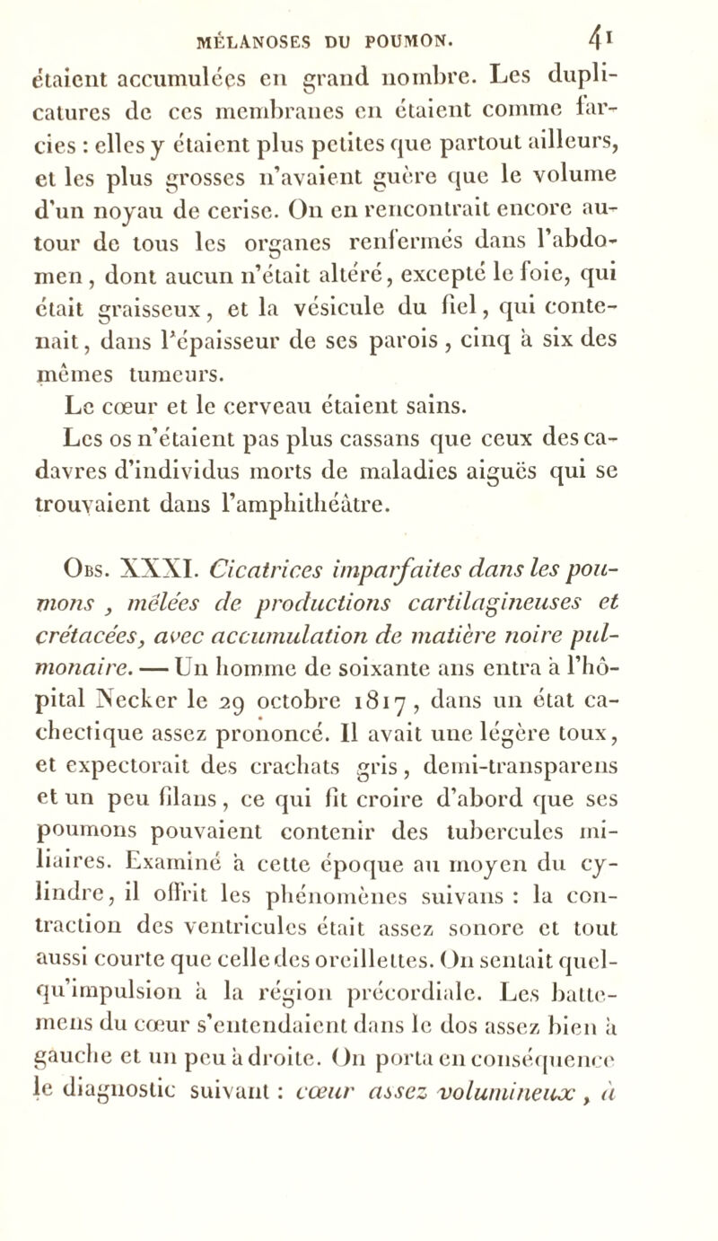 étaient accumulées en grand nombre. Les dupli- catures de ces membranes en étaient comme far- cies : elles y étaient plus petites cpie partout ailleurs, et les plus grosses n’avaient guère que le volume d’un noyau de cerise. On en rencontrait encore au- tour de tous les organes renfermés dans l’abdo- men , dont aucun n’était altéré, excepté le foie, qui était graisseux, et la vésicule du fiel, qui conte- nait , dans l’épaisseur de ses parois , cinq à six des mêmes tumeurs. Le cœur et le cerveau étaient sains. Les os n’étaient pas plus cassans que ceux des ca- davres d’individus morts de maladies aigues qui se trouvaient dans l’amphithéâtre. Obs. XXXI. Cicatrices imparfaites dans les pou- mons , mêlées de productions cartilagineuses et crétacées, avec accumulation de matière noire pul- monaire. — Un homme de soixante ans entra a l’hô- pital Necker le 29 octobre 1817 , dans un état ca- chectique assez prononcé. Il avait une légère toux, et expectorait des crachats gris, demi-transparens et un peu flans, ce qui fit croire d’abord que ses poumons pouvaient contenir des tubercules mi- liaires. Examiné a cette époque au moyen du cy- lindre, il offrit les phénomènes suivans : la con- traction des ventricules était assez sonore et tout aussi courte que celle des oreillettes. On sentait quel- qu’impulsion à la région précordiale. Les batte- mens du cœur s’entendaient dans le dos assez bien à gauche et un peu a droite. On porta en conséquence le diagnostic suivant : cœur uascz volumineux, à