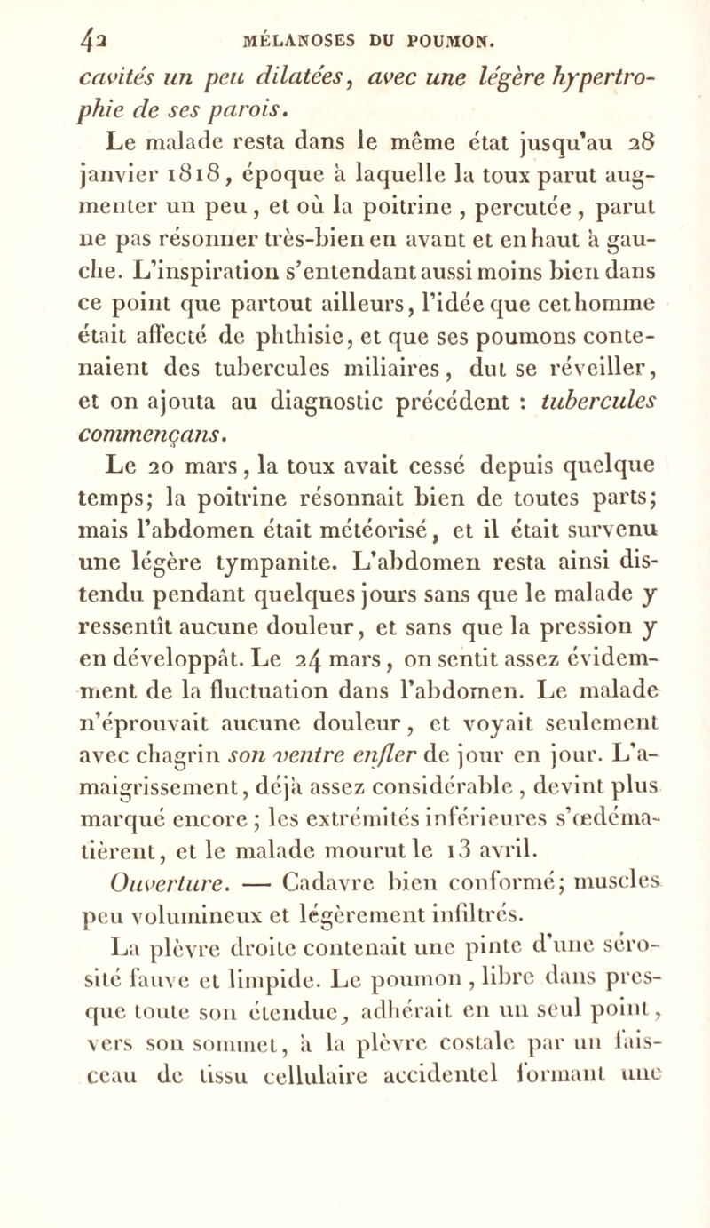 cavités un peu dilatées, avec une légère hypertro- phie de ses parois. Le malade resta dans le meme état jusqu’au 28 janvier 1818, époque à laquelle la toux parut aug- menter un peu, et où la poitrine , percutée , parut ne pas résonner très-bien en avant et en haut a gau- che. L’inspiration s’entendant aussi moins bien dans ce point que partout ailleurs, l’idée que cet homme était affecté de phthisie, et que ses poumons conte- naient des tubercules miliaires, dut se réveiller, et on ajotita au diagnostic précédent : tubercules commençans. Le 20 mars, la toux avait cessé depuis quelque temps; la poitrine résonnait bien de toutes parts; mais l’abdomen était météorisé, et il était survenu une légère tympanite. L’abdomen resta ainsi dis- tendu pendant quelques jours sans que le malade y ressentît aucune douleur, et sans que la pression y en développât. Le 24 mars, on sentit assez évidem- ment de la fluctuation dans l’abdomen. Le malade 11’éprouvait aucune douleur, et voyait seulement avec chagrin son ventre eiifler de jour en jour. L’a- maigrissement, déjà assez considérable , devint plus marqué encore ; les extrémités inférieures s’œdéma- tièrent, et le malade mourut le i3 avril. Ouverture. — Cadavre bien conformé; muscles peu volumineux et légèrement infiltrés. La plèvre droite contenait une pinte d’une séro- sité fauve et limpide. Le poumon , libre dans pres- que toute son étendue, adhérait en un seul point, vers son sommet, â la plèvre costale par un fais- ceau de tissu cellulaire accidentel formant une