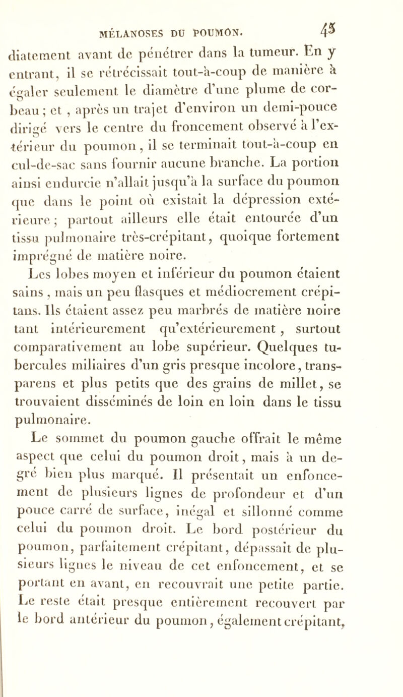 diatement avant de pénétrer dans la tumeur. En y entrant, il se rétrécissait tout-a-coup de manière il dealer seulement le diamètre d’une plume de cor- beau ; et , après un trajet d’environ un demi-pouce dirigé vers le centre du froncement observé à l'ex- térieur du poumon, il se terminait tout-a-coup en cul-de-sac sans fournir aucune branche. La portion ainsi endurcie 11’allait jusqu’à la surface du poumon <[uc dans le point où existait la dépression exté- rieure ; partout ailleurs elle était entourée d’un tissu pulmonaire très-crépitant, quoique fortement imprégné de matière noire. Les lobes moyen et inférieur du poumon étaient sains , mais un peu flasques et médiocrement crépi- tans. Ils étaient assez peu marbrés de matière noire tant intérieurement qu’extérieurement , surtout comparativement au lobe supérieur. Quelques tu- bercules miliaires d’un gris presque incolore, trans- parens et plus petits que des grains de millet, se trouvaient disséminés de loin en loin dans le tissu pulmonaire. Le sommet du poumon gauche offrait le même aspect que celui du poumon droit, mais a un de- gré bien plus marqué. Il présentait un enfonce- ment de plusieurs lignes de profondeur et d’un pouce carré de surface, inégal et sillonné comme celui du poumon droit. Le bord postérieur du poumon, parfaitement crépitant, dépassait de plu- sieurs lignes le niveau de cet enfoncement, et se portant en avant, en recouvrait une petite partie. Le reste était presque entièrement recouvert par le bord antérieur du poumon, également crépitant,