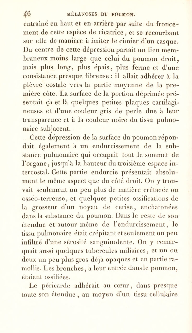 entraîné en haut et en arrière par suite du fronce- ment de cette espèce de cicatrice, et se recourbant sur elle de manière à imiter le cimier d’un casque. Du centre de cette dépression partait un lien mem- braneux moins large que celui du poumon droit, mais plus long, plus épais, plus ferme et d’une consistance presque fibreuse : il allait adhérer a la plèvre costale vers la partie moyenne de la pre- mière côte. La surface de la portion déprimée pré- sentait ça et là quelques petites plaques cartilagi- neuses et d’une couleur gris de perle due à leur transparence et à la couleur noire du tissu pulmo- naire subjacent. Cette dépression de la surface du poumon répon- dait également à un endurcissement de la sub- stance pulmonaire qui occupait tout le sommet de l’organe, jusqu'à la hauteur du troisième espace in- tercostal. Cette partie endurcie présentait absolu- ment le même aspect que du côté droit. On y trou- vait seulement un peu plus de matière crétacée ou osséo-terreuse, et quelques petites ossifications de la grosseur d’un noyau de cerise, enchatonées dans la substance du poumon. Dans le reste de sou étendue et autour même de l’endurcissement, le tissu pulmonaire était crépitant et seulement un peu infiltré d’une sérosité sanguinolente. On y remar- quait aussi quelques tubercules miliaires, et un ou deux un peu plus gros déjà opaques et en partie ra- mollis. Les bronches, à leur entrée dans le poumon, étaient ossifiées. Le péricarde adhérait au cœur, dans presque toute son étendue, au moyen d’un tissu cellulaire