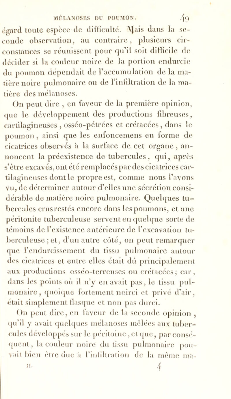 MÊLA. N OS ES DU POUMON. .f() égard toute espèce de difficulté. IVJais dans la se- coude observation, au contraire, plusieurs cir- constances se réunissent pour qu’il soit difficile de décider si la couleur noire de la portion endurcie du poumon dépendait de l’accumulation de la ma- tière noire pulmonaire ou de l’infiltration de la ma- tière. des mélanoses. On peut dire , en faveur de la première opinion, que le développement des productions fibreuses, cartilagineuses , osséo-pétrées et crétacées, dans le poumon, ainsi que les enfoncemens en forme de cicatrices observés a la surface de cet organe, an- noncent la préexistence de tubercules, qui, après s’être excavés, ont été remplacés par des cicatrices car- tila gineuses dontle propre est, comme nous l’avons vu, de déterminer autour d’elles une sécrétion consi- dérable de matière noire pulmonaire. Quelques tu- bercules crus restés encore dans les poumons, et une péritonite tuberculeuse servent en quelque sorte de témoins de l’existence antérieure de l’excavation tu- berculeuse ; et, d’un autre côte, on peut remarquer que l’endurcissement du tissu pulmonaire autour des cicatrices et entre elles était dû principalement aux productions osséo-terreuses ou crétacées ; car, dans les points où il n’y en avait pas, le tissu pul- monaire, quoique fortement noirci et privé d’air, était simplement flasque et non pas durci. On peut dire, eu laveur de la seconde opinion , qu’il y avait quelques mélanoses mêlées aux tuber- cules développés sur le péritoine, et (pie, par consé- quent, la couleur noire du tissu pulmonaire pou- vait bien être duc a l’infiltration de la même ma •