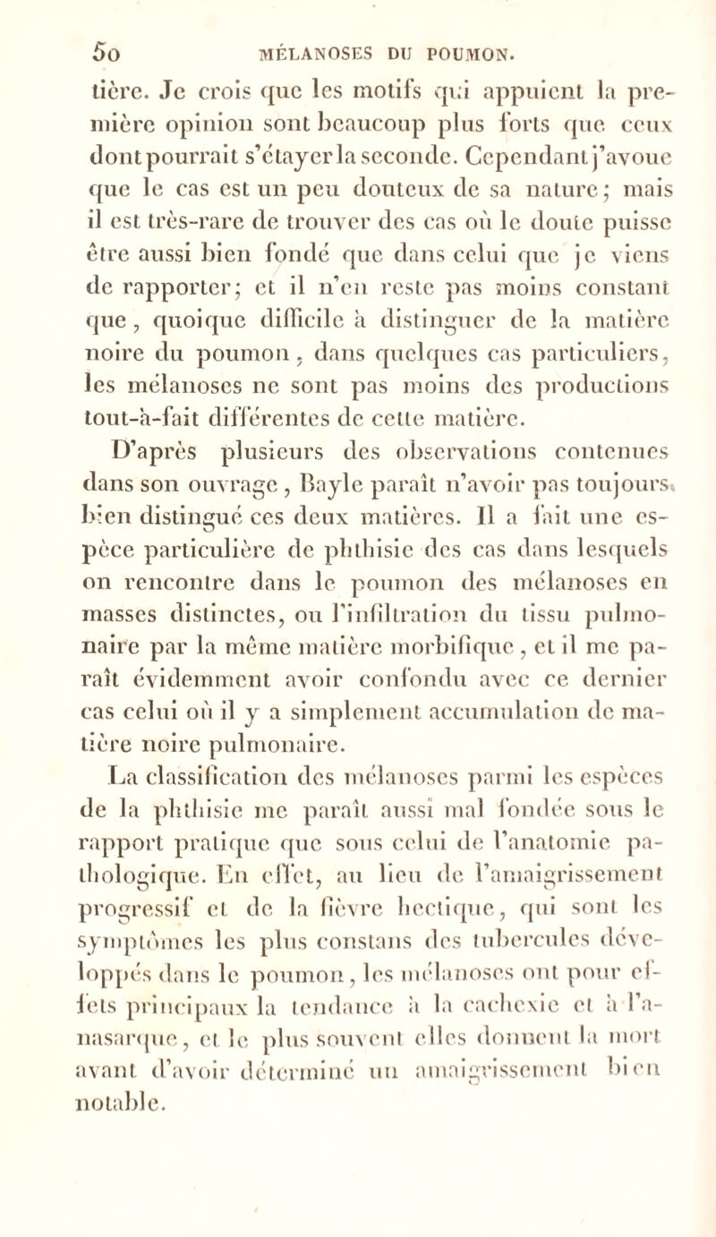 tière. Je crois que les motifs qui appuient la pre- mière opinion sont beaucoup plus forts que ceux dont pourrait s’étayer la seconde. Cependant j’avoue que le cas est un peu douteux de sa nature; mais il est très-rare de trouver des cas où le doute puisse être aussi bien fondé que dans celui que je viens de rapporter; et il n’en reste pas moins constant que, quoique difficile à distinguer de la matière noire du poumon, dans quelques cas particuliers, les mélanoscs ne sont pas moins des productions tout-h-fait différentes de celle matière. D’après plusieurs des observations contenues dans son ouvrage , Bayle paraît n’avoir pas toujours bien distingué ces deux matières. 11 a fait une es- pèce particulière de phthisie des cas dans lesquels on rencontre dans le poumon des mélanoscs en masses distinctes, ou l'infiltration du tissu pulmo- naire par la même matière morbifique , et il me pa- raît évidemment avoir confondu avec ce dernier cas celui où il y a simplement accumulation de ma- tière noire pulmonaire. La classification des mélanoscs parmi les espèces de la phthisie me paraît aussi mal fondée sous le rapport pratique que sous celui de l’anatomie pa- thologique. En effet, au lieu de l’amaigrissement progressif cl de la lièvre hectique, qui sont les symptômes les plus constans des tubercules déve- loppés dans le poumon, les mélanoscs ont pour el- fets principaux la tendance à la cachexie et a l’a- nasarque, et le plus souvent elles donnent la mort avant d’avoir déterminé uu amaigrissement bien notable.