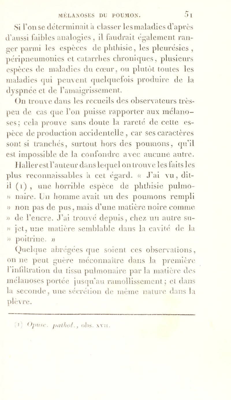 Si l’on sc déterminait a classer les maladies d'après d’aussi faibles analogies, il faudrait également rail- O J O ger parmi les espèces de phthisie, les pleurésies , péripneumonies et catarrlies chroniques, plusieurs espèces de maladies du cœur, ou plutôt toutes les maladies qui peuvent quelquelois produire de la dyspnée et de l’amaigrissement. ( )n trouv e dans les recueils des observateurs très- peu de cas que l’on puisse rapporter aux mclano- ses; cela prouve sans doute la rareté de cette es- pèce de production accidentelle, car ses caractères sont si tranchés, surtout hors des poumons, qu’il est impossible de la confondre avec aucune autre. Haller est l’auteur dans lequel on trouve les laits les plus reconnaissables il cet égard, a J’ai vu, dit- il (i) , une horrible espèce de phthisie pulmo- » naire. Ln homme avait un des poumons rempli » non pas de pus, mais d’une matière noire comme » de l’encre. J’ai trouvé depuis, chez un autre su- » jet, une matière semblable dans la cavité de la » poitrine. » Quelque abrégées que soient ces observations, on ne peut guère méconnaître dans la première 1 infiltration du tissu pulmonaire parla matière des mélanoses portée jusqu’au ramollissement; et dans la seconde, une sécrétion ch; même nature dans la plèvre.