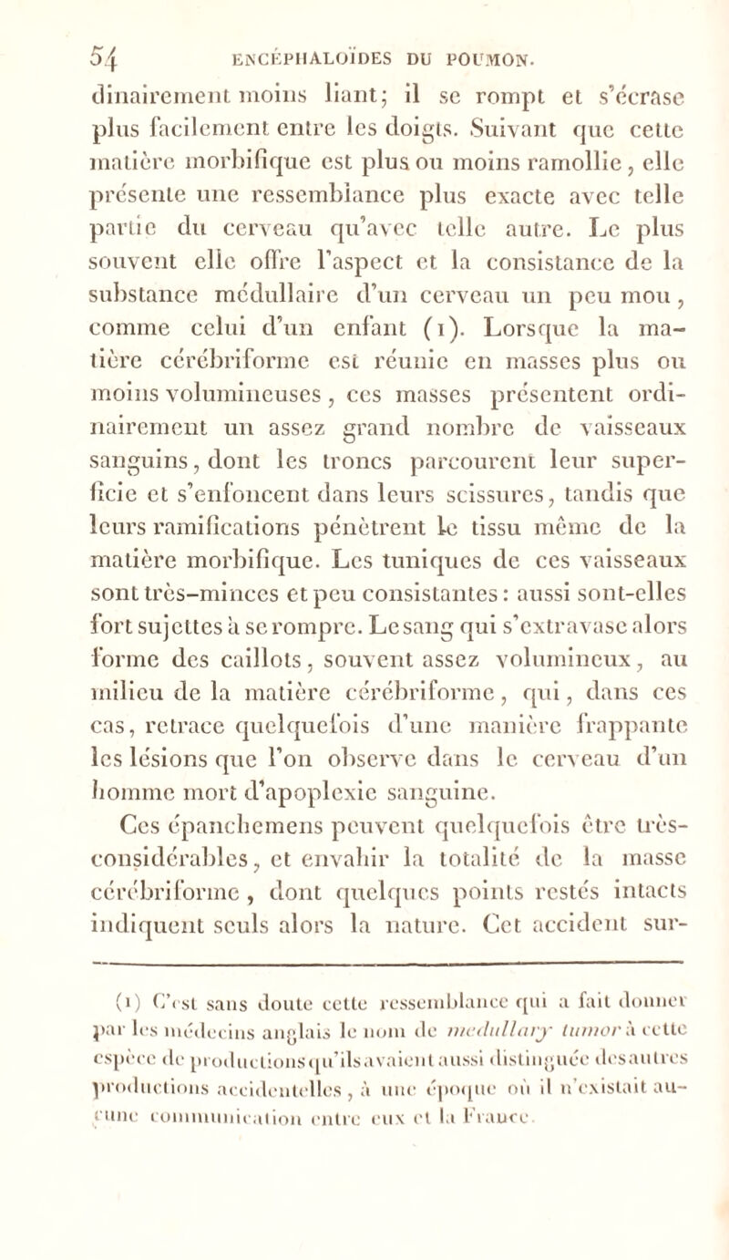 dinairement moins liant; il se rompt et s’écrase plus facilement entre les doigts. Suivant que cette matière morbifique est plus ou moins ramollie , elle présente une ressemblance plus exacte avec telle partie du cerveau qu’avec telle autre. Le plus souvent elle offre l’aspect et la consistance de la substance médullaire d’un cerveau un peu mou , comme celui d’un enfant (i). Lorsque la ma- tière cérébriforme est réunie en masses plus ou moins volumineuses , ces masses présentent ordi- nairement un assez grand nombre de vaisseaux sanguins, dont les troncs parcourent leur super- ficie et s’enfoncent dans leurs scissures, tandis que leurs ramifications pénètrent le tissu même de la matière morbifique. Les tuniques de ces vaisseaux sont très-minces et peu consistantes: aussi sont-elles fort sujettes a se rompre. Le sang qui s’extravase alors forme des caillots, souvent assez volumineux, au milieu de la matière cérébriforme, qui, dans ces cas, retrace quelquefois d’une manière frappante les lésions que l’on observe dans le cerveau d’un homme mort d’apoplexie sanguine. Ces épanchemens peuvent quelquefois être très- considérables , et envahir la totalité tic la masse cérébriforme , dont quelques points restés intacts indiquent seuls alors la nature. Cet accident sur- (0 C’rsl sans doute cette ressemblance qui a fait donner par les médecins anglais le nom de medullarjr tumorà cette espèce de produclionsqu’ilsavaient aussi distinguée desaulres productions accidentelles , à une époque où il n’existait au- cune communication entre eux et la France