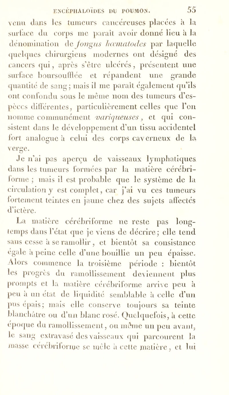 venu dans les tumeurs cancéreuses placées à la surface du corps inc parait avoir donné lieu a la dénomination de fonças hœmalodes par laquelle quelques chirurgiens modernes ont désigné des cancers qui, après s’être ulcérés, présentent une surface boursoufllée et répandent une grande quantité de sang; mais il me parait également qu’ils ont confondu sous le même nom des tumeurs d’es- pèces différentes, particulièrement celles que l’on nomme communément variqueuses, et qui con- sistent dans le développement d’un tissu accidentel fort analogue a celui des corps caverneux de la verge. Je n’ai pas aperçu de vaisseaux lymphatiques dans les tumeurs formées par la matière cérébrî- lorme ; mais il est probable que le système de la circulation y est complet, car j’ai vu ces tumeurs 1 orientent teintes en jaune chez des sujets affectés d’ictère. La matière cérébrilormc ne reste pas long- temps dans l’état que je viens de décrire; elle tend sans cesse a se ramollir , et bientôt sa consistance égale a peine celle d’une bouillie un peu épaisse. Alors commence la troisième période : bientôt les progrès du ramollissement deviennent plus prompts et la matière cérébrilormc arrive peu à peu à un état de liquidité semblable ii celle d’un pus épais; mais elle conserve toujours sa teinte blanchâtre ou d’un blanc rosé. Quelquefois, à celle époque du ramollissement, ou même un peu avant, le sang extravasé des vaisseaux qui parcourent la masse cérébrilormc se mêle ii celle matière, et lui