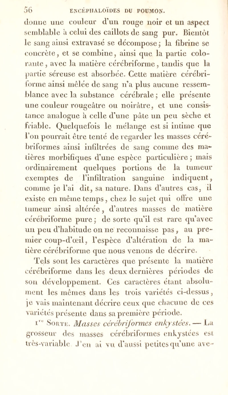 donne une couleur d’un rouge noir et un aspect semblable a celui des caillots de sang pur. Bientôt le sang ainsi extravasé se décompose ; la fibrine sc concrète, et se combine, ainsi que la partie colo- rante , avec la matière cérébriforme, tandis que la partie séreuse est absorbée. Cette matière cérébri- forme ainsi mêlée de sang n’a plus aucune ressem- blance avec la substance cérébrale ; elle présente une couleur rougeâtre ou noirâtre, et une consis- tance analogue â celle d’une pâte un peu sècbe et friable. Quelquefois le mélange est si intime que l’on pourrait être tenté de regarder les masses céré- briformes ainsi infiltrées de sang comme des ma- tières morbifiques d’une espèce particulière ; mais ordinairement quelques portions de la tumeur exemptes de l’infiltration sanguine indiquent, comme je l’ai dit, sa nature. Dans d’autres cas, il existe en même temps, chez le sujet qui offre une tumeur ainsi altérée, d’autres masses de matière cérébriforme pure ; de sorte qu’il est rare qu’avec un peu d’habitude on ne reconnaisse pas, au pre- mier coup-d’œil, l’espèce d’altération de la ma- tière cérébriforme que nous venons de décrire. Tels sont les caractères que présente la matière cérébriforme dans les deux dernières périodes de son développement. Ces caractères étant absolu- ment les mêmes dans les trois variétés ci-dessus, je vais maintenant décrire ceux que chacune de ces variétés présente dans sa première période. i,u Sorte. Masses cérébriformes enkystées.— La grosseur des masses cérébriformes enkystées est très-variable J’en ai vu d'aussi petites qu’une ave-