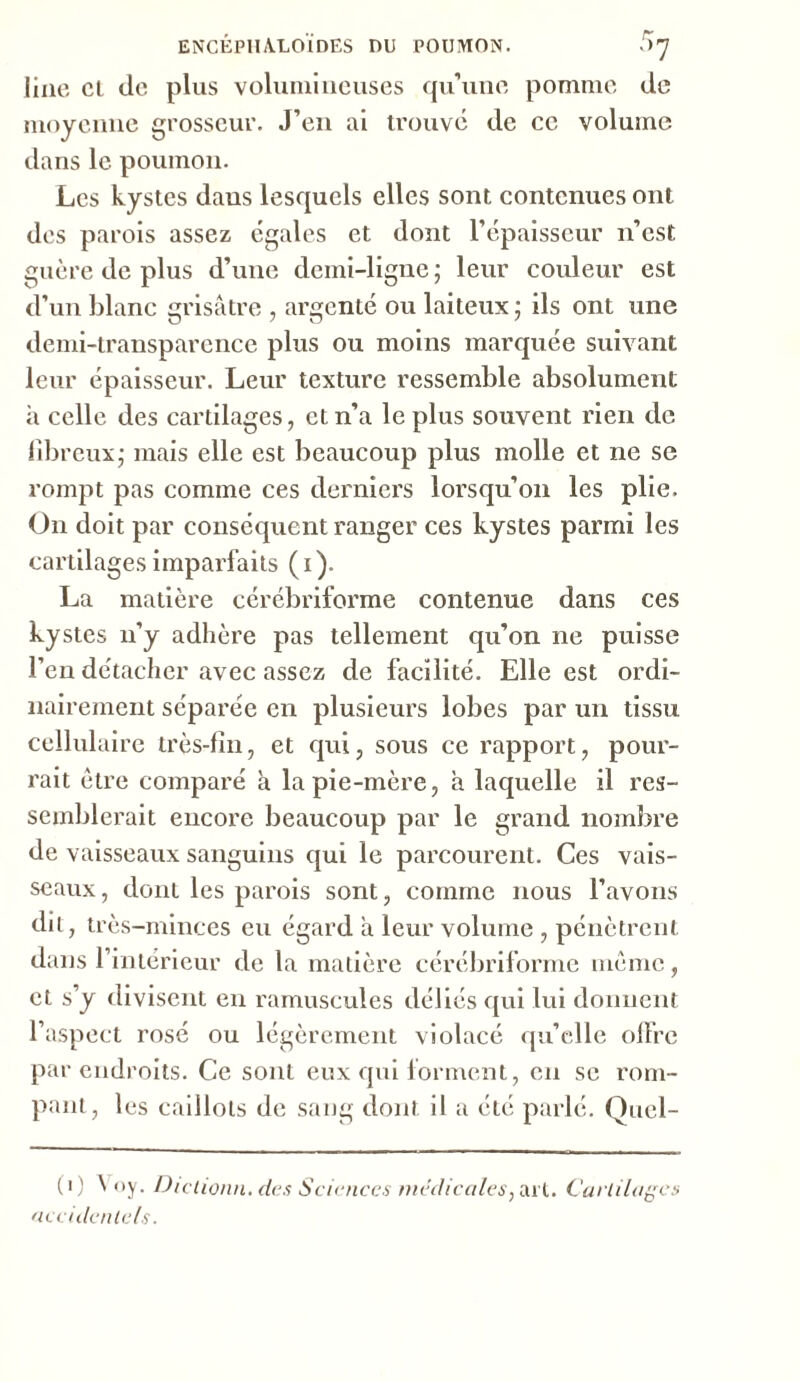 line et de plus volumineuses qu’une pomme de moyenne grosseur. J’en ai trouve de ce volume dans le poumon. Les kystes dans lesquels elles sont contenues ont des parois assez égales et dont l’épaisseur n’est guère de plus d’une demi-ligne; leur couleur est d’un blanc grisâtre , argenté ou laiteux ; ils ont une demi-transparence plus ou moins marquée suivant leur épaisseur. Leur texture ressemble absolument h celle des cartilages, et n’a le plus souvent rien de fibreux; mais elle est beaucoup plus molle et ne se rompt pas comme ces derniers lorsqu’on les plie. On doit par conséquent ranger ces kystes parmi les cartilages imparfaits (i). La matière cérébriforme contenue dans ces kystes n’y adhère pas tellement qu’on ne puisse l’en détacher avec assez de facilité. Elle est ordi- nairement séparée en plusieurs lobes par un tissu cellulaire très-fin, et qui, sous ce rapport, pour- rait être comparé à la pie-mère, à laquelle il res- semblerait encore beaucoup par le grand nombre de vaisseaux sanguins qui le parcourent. Ces vais- seaux, dont les parois sont, comme nous l’avons dit, très-minces eu égard à leur volume , pénètrent dans l’intérieur de la matière cérébriforme même, et s’y divisent en ramuscules déliés qui lui donnent l’aspect rosé ou légèrement violacé qu’elle offre par endroits. Ce sont eux qui forment, en se rom- pant, les caillots de sang dont il a été parlé. Quel- (i) â oy. Diclionn. des Sciences medicales, art. Cartilages accidentels.