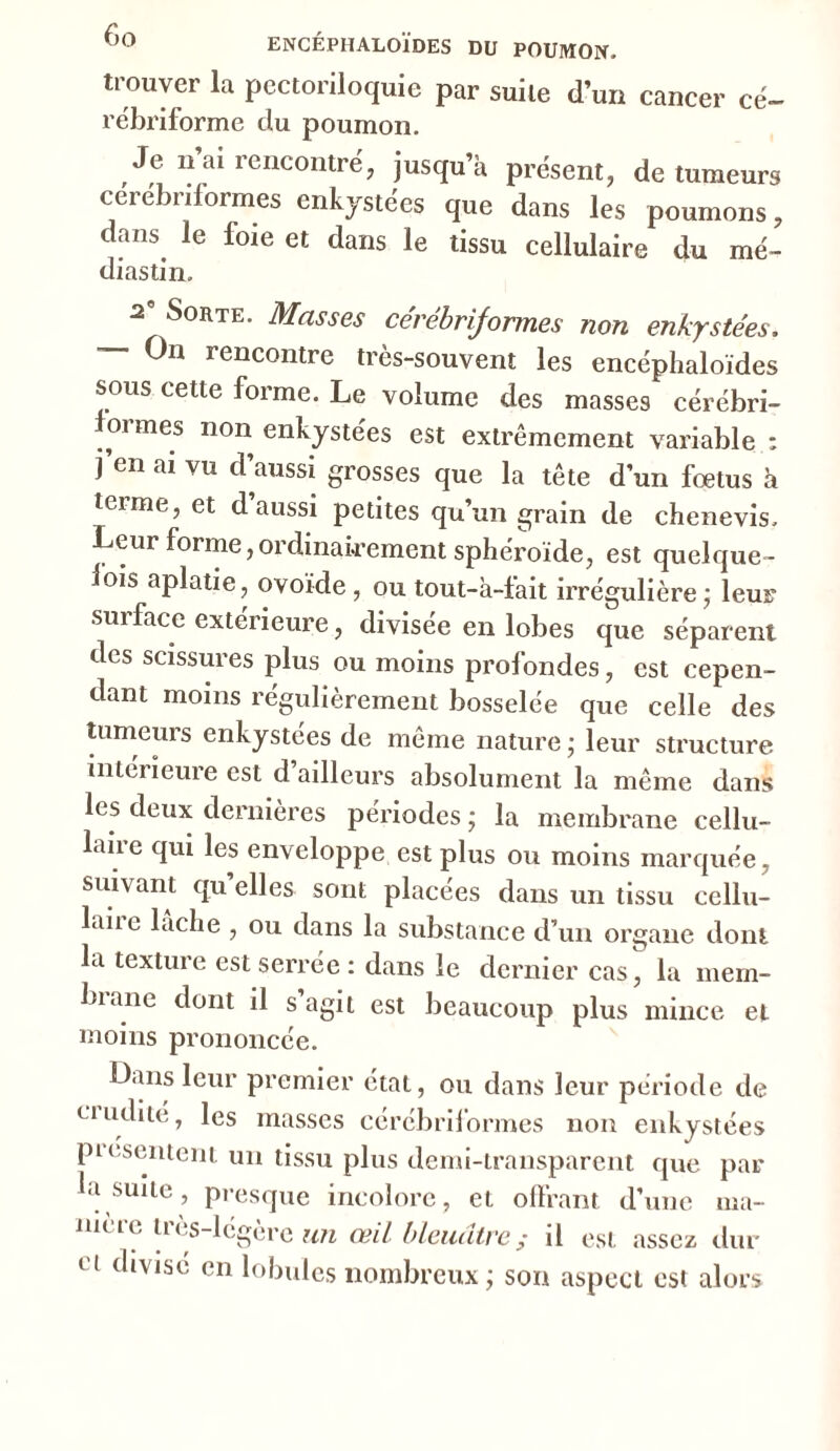 trouver la pcctoriloquie par suite d’un cancer ce- rébriforme du poumon. Je n ai rencontré, jusqu’à présent, de tumeurs cerebriformes enkystées que dans les poumons, dans, le foie et dans le tissu cellulaire du mé- diastin. a0 Sorte. Masses cerebriformes non enkystées, — On rencontre très-souvent les encéphaloïdes sous cette forme. Le volume des masses cérébri- .ormes non enkystées est extrêmement variable : j’en ai vu d’aussi grosses que la tête d’un fœtus à terme, et d’aussi petites qu’un grain de chenevis. Leur forme,ordinairement sphéroïde, est quelque- Ioïs aplatie, ovoïde, ou tout-à-fait irrégulière • leur sui face extérieure, divisée en lobes que séparent des scissures plus ou moins profondes, est cepen- dant moins régulièrement bosselée que celle des tumeurs enkystées de même nature ; leur structure intérieure est d’ailleurs absolument la même dans les deux dernières périodes ; la membrane cellu- laire qui les enveloppe est plus ou moins marquée, suivant qu’elles sont placées dans un tissu cellu- laiib lâche , ou dans la substance d’un organe dont la texture est serrée : dans le dernier cas, la mem- Inane dont il s agit est beaucoup plus mince et moins prononcée. Dans leur premier état, ou dans leur période de ciudité, les masses cérébriformes non enkystées pi ( sentent un tissu plus demi-transparent que par la suite, presque incolore, et offrant d’une ma- niéré ires-légère un œil bleuâtre; il est assez dur ct (*IV1SC en lobules nombreux; son aspect est alors