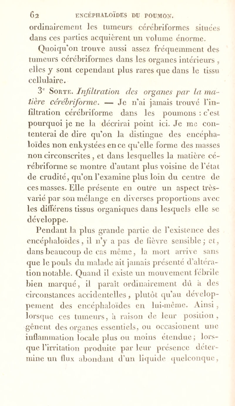 ordinairement les tumeurs cérébriformcs situées dans ces parties acquièrent un volume énorme. Quoiqu’on trouve aussi assez fréquemment des tumeurs cérébriformcs dans les organes intérieurs , elles y sont cependant plus rares que dans le tissu cellulaire. 3e' Sorte. Infiltration des organes par la ma- tière cérébriforme. — Je n’ai jamais trouvé l'in- filtration cérébriforme dans les poumons : c’est pourquoi je ne la décrirai point ici. Je me con- tenterai de dire qu’on la distingue des cncéplia- loïdcs non enkystées en ce qu’elle forme des masses non circonscrites, et dans lesquelles la matière cé- rébriforme se montre d’autant plus voisine de l’état de crudité, qu’on l’examine plus loin du centre de ces masses. Elle présente en outre un aspect très- varié par son mélange en diverses proportions avec les différens tissus organiques dans lesquels elle se développe. Pendant la plus grande partie de l’existence des cncéphaloïdes, il n’y a pas de fièvre sensible ; et, dans beaucoup de cas même, la mort arrive sans que le pouls du malade ait jamais présenté d’altera- tion notable. Quand il existe un mouvement lébrilc bien marqué, il paraît ordinairement dû ii des circonstances accidentelles, plutôt qu’au dévelop- pement des cncéphaloïdes en lui-même. Ainsi , lorsque ces tumeurs, a raison de leur position, gênent des oreanes essentiels, ou occasionent une inflammation locale plus ou moins étendue; lors- que l’irritation produite par leur présence déter- mine un flux abondant d’un liquide quelconque,