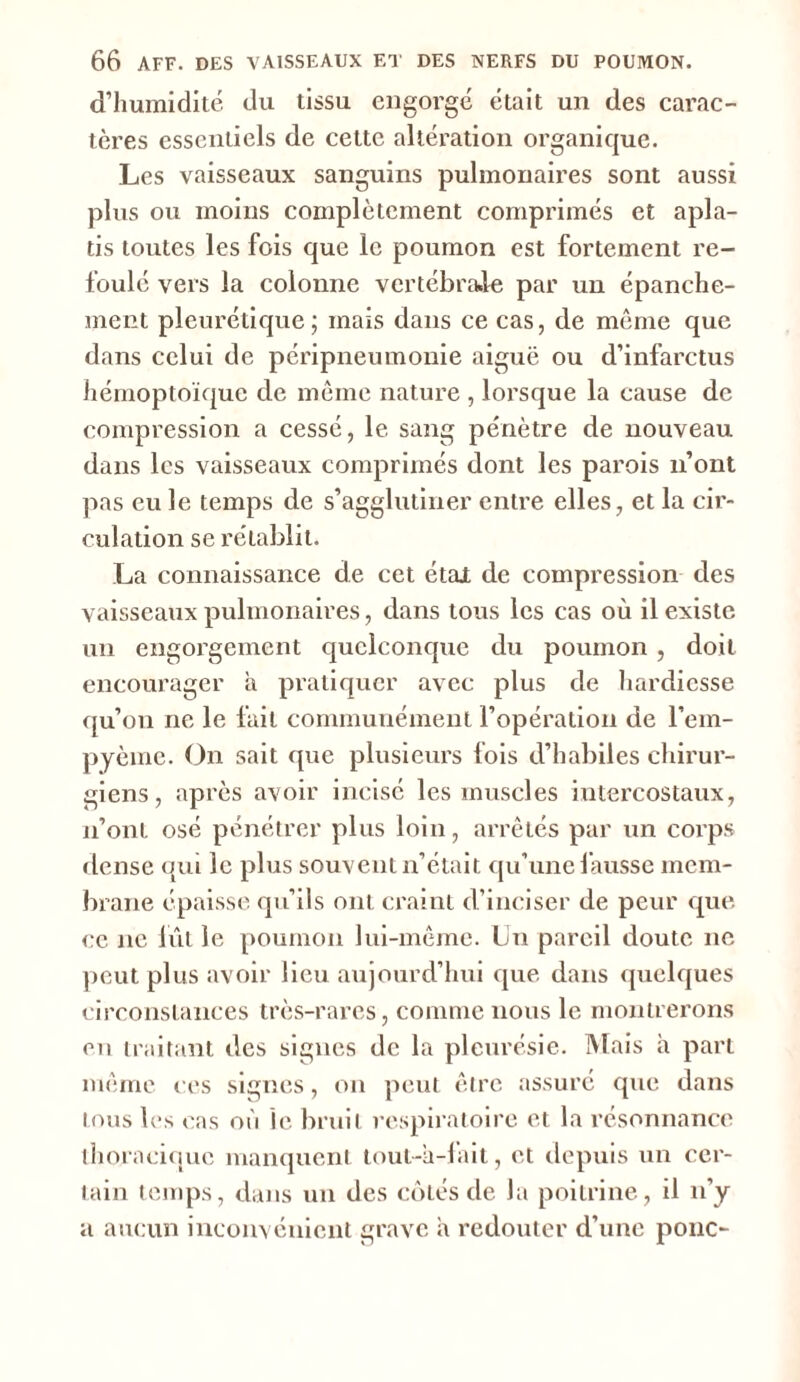 d’humidité du tissu engorge était un des carac- tères essentiels de cette altération organique. Les vaisseaux sanguins pulmonaires sont aussi plus ou moins complètement comprimés et apla- tis toutes les fois que le poumon est fortement re- foulé vers la colonne vertébrale par un épanche- ment pleurétique; mais dans ce cas, de même que dans celui de péripneumonie aiguë ou d’infarctus hémoptoïque de même nature , lorsque la cause de compression a cessé, le sang pénètre de nouveau dans les vaisseaux comprimés dont les parois n’ont pas eu le temps de s’agglutiner entre elles, et la cir- culation se rétablit. La connaissance de cet étal de compression des vaisseaux pulmonaires, dans tous les cas où il existe un engorgement quelconque du poumon , doit encourager à pratiquer avec plus de hardiesse qu’on ne le fait communément l’opération de l’em- pyème. On sait que plusieurs fois d’habiles chirur- giens, après avoir incisé les muscles intercostaux, n’ont osé pénétrer plus loin, arrêtés par un corps dense qui le plus souvent n’était qu’une fausse mem- brane épaisse qu’ils ont craint d’inciser de peur que ce ne lut le poumon lui-même. Un pareil doute ne peut plus avoir lieu aujourd’hui que dans quelques circonstances très-rares, comme nous le montrerons en traitant des signes de la pleurésie. Mais à part même ces signes, on peut être assuré que dans tous les cas où le bruit respiratoire et la résonnance thoracique manquent tout-à-lait, et depuis un cer- tain temps, dans un des côtés de la poitrine, il n’y a aucun inconvénient grave a redouter d’une ponc-