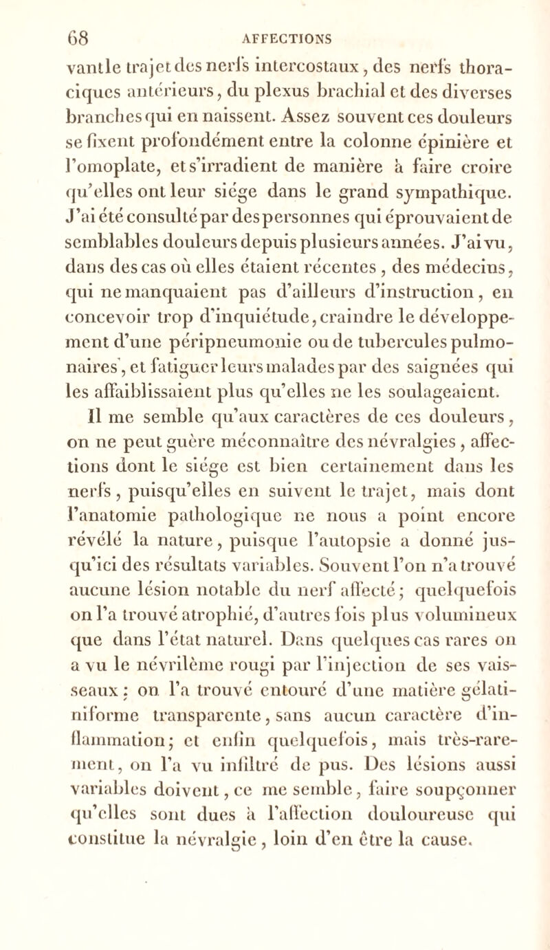 vanlle trajet des nerfs intercostaux, des nerfs thora- ciques antérieurs, du plexus brachial et des diverses branches qui en naissent. Assez souvent ces douleurs se fixent profondément entre la colonne épinière et l’omoplate, et s’irradient de manière à faire croire qu’elles ont leur siège dans le grand sympathique. J’ai été consulté par des personnes qui éprouvaient de semblables douleurs depuis plusieurs années. J’ai vu, dans des cas où elles étaient récentes , des médecins, qui ne manquaient pas d’ailleurs d’instruction, en concevoir trop d’inquiétude,craindre le développe- ment d’une péripneumonie ou de tubercules pulmo- naires, et fatiguer leurs malades par des saignées qui les affaiblissaient plus qu’elles ne les soulageaient. Il me semble qu’aux caractères de ces douleurs, on ne peut guère méconnaître des névralgies , affec- tions dont le siège est bien certainement dans les nerfs, puisqu’elles en suivent le trajet, mais dont l’anatomie pathologique ne nous a point encore révélé la nature, puisque l’autopsie a donné jus- qu’ici des résultats variables. Souvent l’on n’a trouvé aucune lésion notable du nerf affecté; quelquefois on l’a trouvé atrophié, d’autres f ois plus volumineux que dans l’état naturel. Dans quelques cas rares on a vu le névrilème rougi par l’injection de ses vais- seaux : on l’a trouvé entouré d’une matière gélati- niforme transparente, sans aucun caractère d’in- flammation; et enfin quelquefois, mais très-rare- ment, on l’a vu infiltré de pus. Des lésions aussi variables doivent, ce me semble, faire soupçonner qu’elles sont dues à l’affection douloureuse qui constitue la névralgie, loin d’en être la cause.