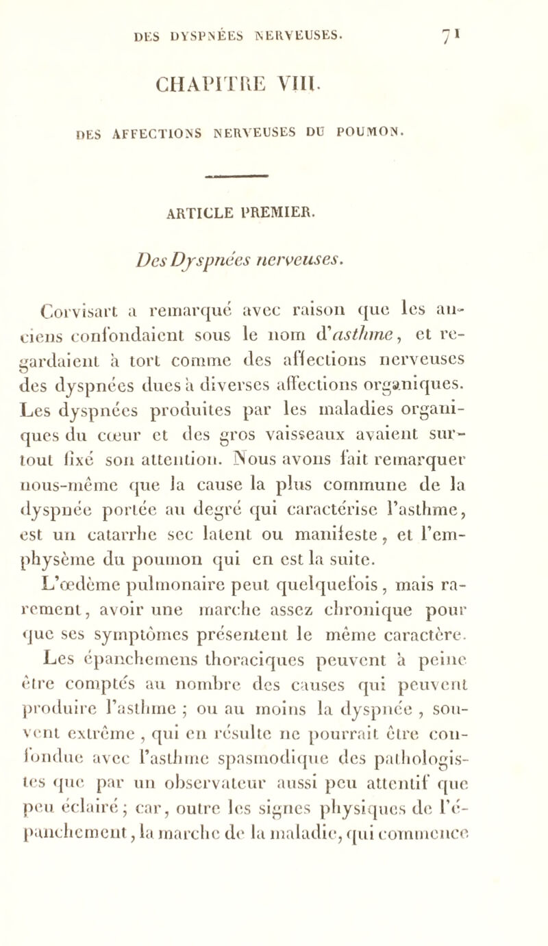 CHAPITRE VIII. DES AFFECTIONS NERVEUSES DU POUMON. ARTICLE PREMIER. Des Dyspnées nerveuses. Corvisart a remarque, avec raison que les an- ciens confondaient sous le nom d'asthme, et re- gardaient à tort comme des affections nerveuses des dyspnées dues a diverses affections organiques. Les dyspnées produites par les maladies organi- ques du cœur et des gros vaisseaux avaient sur- tout fixé son attention. INous avons fait remarquer nous-même que la cause la plus commune de la dyspnée portée au degré qui caractérise l’asthme, est un catarrhe sec latent ou manifeste, et l’em- physème du poumon qui en est la suite. L’œdème pulmonaire peut quelquefois , mais ra- rement, avoir une marche assez chronique pour que ses symptômes présentent le même caractère. Les épanchemens thoraciques peuvent à peine être comptés au nombre des causes qui peuvent produire l’asthme ; ou au moins la dyspnée , sou- vent extrême , qui en résulte ne pourrait être con- fondue avec l’asthme spasmodique des pathologis- tes que par un observateur aussi peu attentif que peu éclairé; car, outre les signes physiques de l’é- panchement , la marche de la maladie, qui commence