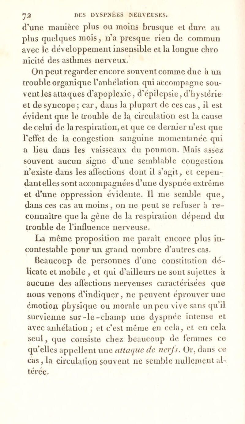 d’une manière plus ou moins brusque et dure au plus quelques mois, n’a presque rien de commun avec le développement insensible et la longue chro nicité des asthmes nerveux. On peut regarder encore souvent comme due a un trouble organique l’anhélation qui accompagne sou- vent les attaques d’apoplexie, d’épilepsie, d’hystérie et de syncope ; car, dans la plupart de ces cas , il est évident que le trouble de la circulation est la cause de celui de la respiration, et que ce dernier n’est que l’effet de la congestion sanguine momentanée qui a lieu dans les vaisseaux du poumon. Mais assez souvent aucun signe d’une semblable congestion n’existe dans les affections dont il s’agit, et cepen- dant elles sont accompagnées d’une dyspnée extrême et d’une oppression évidente. 11 me semble que, dans ces cas au moins, on ne peut se refuser h re- connaître que la gêne de la respiration dépend du trouble de l’influence nerveuse. La même proposition me paraît encore plus in- contestable pour un grand nombre d’autres cas. Beaucoup de personnes d’une constitution dé- licate et mobile , et qui d’ailleurs ne sont sujettes a aucune des affections nerveuses caractérisées que nous venons d’indiquer, ne peuvent éprouver une émotion physique ou morale impeu vive sans qu’il survienne sur-le-champ une dyspnée intense et avec anhélation ] et c’est même en cela, et en cela seul, que consiste chez beaucoup de iemmes ce qu’elles appellent une attaque de nerfs. Or, dans ce cas, la circulation souvent ne semble nullement al- térée.