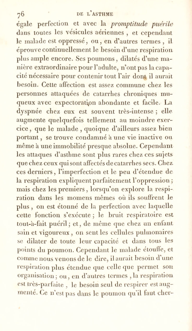 égale perfection et avec la promptitude puérile dans toutes les vésicules aériennes , et cependant le malade est oppressé, ou, en d’autres termes , il éprouve continuellement le besoin d’une respiration plus ample encore. Ses poumons, dilatés d’une ma- nière extraordinaire pour l’adulte, n’ont pas la capa- cité nécessaire pour contenir tout l'air dont il aurait besoin. Cette affection est assez commune chez les personnes attaquées de catarrhes chroniques mu- queux avec expectoration abondante et facile. La dyspnée chez eux est souvent très-intense ; elle augmente quelquefois tellement au moindre exer- cice , que le malade , quoique d’ailleurs assez bien portant, se trouve condamné a une vie inactive ou môme a une immobilité presque absolue. Cependant les attaques d’asthme sont plus rares chez ces sujets que chez ceux qui sont affectés de catarrhes secs. Chez ces derniers, l’imperfection et le peu d’étendue de la respiration expliquent parfaitement l’oppression ; mais chez les premiers, lorsqu’on explore la respi- ration dans les momens mômes où ils souffrent le plus , on est étonné de la perfection avec laquelle cette fonction s’exécute ; le bruit respiratoire est tout-'a-fait puéril ; et, de même que chez un enfant sain et vigoureux , 011 sent les cellules pulmonaires se dilater de toute leur capacité et dans tous les points du poumon. Cependant le malade étouffe, et comme nous venons de le dire, il aurait besoin d’une respiration plus étendue que celle que permet son organisation ; ou, en d’autres termes ,1a respiration est très-parfaite , le besoin seul de respirer est aug- menté. Ce 11’est pas dans le poumon qu’il faut cher-