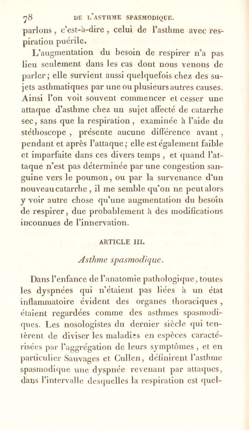 parlons , c’est-à-dire , celui de l’asthme avec res- piration puérile. L’augmentation du besoin de respirer n’a pas lieu seulement dans les cas dont nous venons de parler ; elle survient aussi quelquefois chez des su- jets asthmatiques par une ou plusieurs autres causes. Ainsi l’on voit souvent commencer et cesser une attaque d’asthme chez un sujet affecté de catarrhe sec, sans que la respiration, examinée à l’aide du stéthoscope , présente aucune différence avant , pendant et après l’attaque ; elle est également faible et imparfaite dans ces divers temps , et quand l’at- taque n’est pas déterminée par une congestion san- guine vers le poumon, ou par la survenance d’un nouveau catarrhe , il me semble qu’on ne peut alors y voir autre chose qu’une augmentation du besoin de respirer, due probablement à des modifications inconnues de l’innervation. ARTICLE III. Asthme spasmodique. Dans l’enfance de l’anatomie pathologique, toutes les dyspnées qui n’étaient pas liées à un état inflammatoire évident des organes thoraciques , étaient regardées comme des asthmes spasmodi- ques. Les nosologistes du dernier siècle qui ten- tèrent de diviser les maladies en espèces caracté- risées par l’aggrégation de leurs symptômes , et en particulier Sauvages et Cullcn, définirent l’asthme spasmodique une dyspnée revenant par attaques, dans l’intervalle desquelles la respiration est quel-