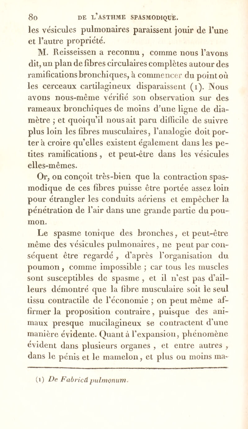 J es vésicules pulmonaires paraissent jouir de l’une et l’autre propriété. M. Reisseissen a reconnu , comme nous l’avons dit, un plan de fibres circulaires complètes autour des ramifications bronchiques, it commencer du point où les cerceaux cartilagineux disparaissent (i). Nous avons nous-même vérifié son observation sur des rameaux bronchiques de moins d’une ligne de dia- mètre ; et quoiqu’il nous ait paru diilicile de suivre plus loin les fibres musculaires, l’analogie doit por- ter a croire qu’elles existent également dans les pe- tites ramifications , et peut-être dans les vésicules elles-mêmes. Or, on conçoit très-bien que la contraction spas- modique de ces fibres puisse être portée assez loin pour étrangler les conduits aériens et empêcher la pénétration de l’air dans une grande partie du pou- mon. Le spasme tonique des bronches, et peut-être même des vésicules pulmonaires, ne peut par con- séquent être regardé, d’après l’organisation du poumon, comme impossible ; car tous les muscles sont susceptibles de spasme , et il n’est pas d’ail- leurs démontré que la fibre musculaire soit le seul tissu contractile de l’économie ; on peut même af- firmer la proposition contraire, puisque des ani- maux presque mucilagineux se contractent d’une manière évidente. Quant à l’expansion, phénomène évident dans plusieurs organes , et entre autres , dans le pénis et le mamelon, et plus ou moins ma- (i) De Fabricdpulmonum.