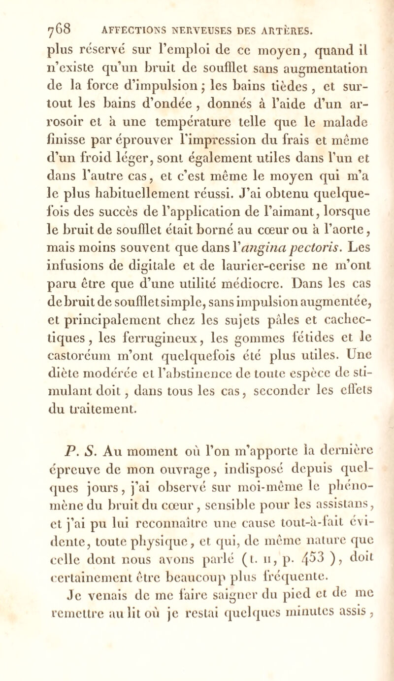 plus réservé sur l’emploi (le ce moyen, quand il n’existe qu’un bruit de soufflet sans augmentation de la force d’impulsion ; les bains tièdes , et sur- tout les bains d’ondée , donnés à l’aide d’un ar- rosoir et h une température telle que le malade finisse par éprouver l'impression du frais et même d’un froid léger, sont également utiles dans l’un et dans l’autre cas, et c’est même le moyen qui m’a le plus habituellement réussi. J’ai obtenu quelque- fois des succès de l’application de l’aimant, lorsque le bruit de soufflet était borné au cœur ou à l’aorte, mais moins souvent que dans Yangina pectoris. Les infusions de digitale et de laurier-cerise ne m’ont paru être que d’une utilité médiocre. Dans les cas de bruit de soufflet simple, sans impulsion augmentée, et principalement chez les sujets pâles et cachec- tiques , les ferrugineux, les gommes fétides et le castoréum m’ont quelquefois été plus utiles. Une diète modérée et l’abstinence de toute espèce de sti- mulant doit, dans tous les cas, seconder les ellels du traitement. P. S. Au moment où l’on m’apporte la dernière épreuve de mon ouvrage, indisposé depuis quel- ques jours, j’ai observé sur moi-même le phéno- mène du bruit du cœur, sensible pour les assistans, et j’ai pu lui reconnaître une cause tout-â-lait évi- dente, toute physique, et qui, de même nature que celle dont nous avons parlé (t. u, p. 4^3 ), doit certainement être beaucoup plus lréquente. Je venais de me faire saigner du pied et de me remettre au lit où je restai quelques minutes assis,