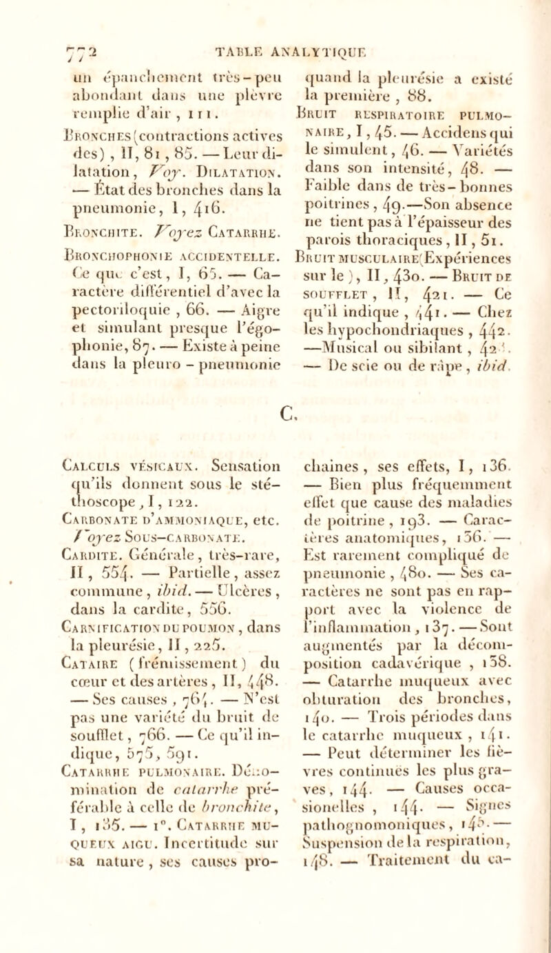 un épanchement très-peu abondant dans une plèvre remplie d’air , i r 1. Bronches (contractions actives des) , 1T, 81,85. —Leur di- latation, Voy. Dilatation. — Etat des bronches dans la pneumonie, 1, 4iC. Bronchite. Voyez Catarrhe. Bronchophonie accidentelle. Ce que c’est, I, 65. — Ca- ractère différentiel d’avec la pectoriloquie , 66. — Aigre et simulant presque l’égo- phonie, 87 Existe à peine dans la pleuro - pneumonie quand la pleurésie a existé la première , 88. Bruit respiratoire pulmo- naire, I, /t5. — Accidensqui le simulent, /,6. — Variétés dans son intensité, 48. — Faible dans de très-bonnes poitrines , 49-—Son absence ne tient pas à l’épaisseur des parois thoraciques, II, 5i. Bruit MüscuLAiRE(Expériences sur le ), II, 43o. — Bruit de SOUFFLET, II, 42 1. Ce qu’il indique , 441 • — Chez les hypochondriaques , 442- —Musical ou sibilant , E — De scie ou de râpe , ibid. c. Calculs vésicaux. Sensation qu’ils donnent sous le sté- thoscope ,I,122. Carbonate d’ammoniaque, etc. Voyez Sous—CARBONATE. Cardite. Générale, très-rare, II, 554. — Partielle , assez commune, ibid. — Ulcères , dans la cardite, 556. Carnification du poumon , dans la pleurésie, II, 225. Cataire (frémissement) du cœur et des artères , II, 448- — Ses causes , 76',. — N’est pas une variété du bruit de soufflet, 766. — Ce qu’il in- dique, 675, 5g 1. Catarrhe pulmonaire. Déno- mination de catarrhe pré- férable à celle de bronchite, 1, 135. — i°. Catarrhe mu- queux aigu. Incertitude sur sa nature , ses causes pro- chaines , ses effets, I, i36. — Bien plus fréquemment effet cpie cause des maladies de poitrine, ig3. — Carac- tères anatomiques, i56. — Est rarement compliqué de pneumonie , 480. — Ses ca- ractères ne sont pas en rap- port avec la violence de l’inflammation , 187. — Sont augmentés par la décom- position cadavérique , i5S. — Catarrhe muqueux avec obturation des bronches, i4o. — Trois périodes dans le catarrhe muqueux, 141 • — Peut déterminer les fiè- vres continues les plus gra- ves , 144. — Causes occa- sionelles , 144 - — Signes pathognomoniques, — Suspension delà respiration, k48. — Traitement du ca-