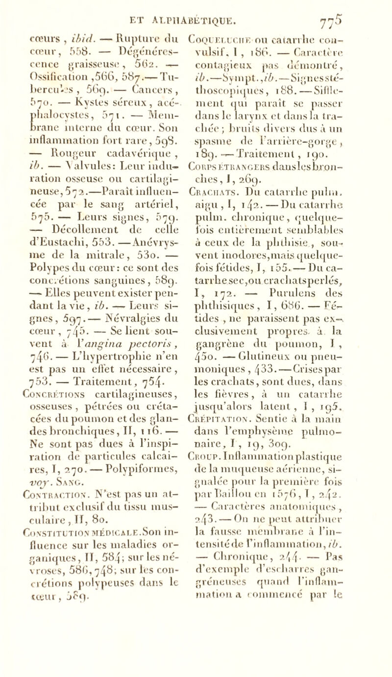 ET ALPHABÉTIQUE. jh5 cœurs , ibid. —Rupture du cœur, 558. — Régénéres- cence graisseuse, 562. — Ossification ,566, 087.— Tu- bercules , 56q. — Cancers, 570. — Kystes séreux, acé- phalocystes, 671. —Mem- brane interne du cœur. Son inflammation fort rare, 598. — Rougeur cadavérique , ib. — ^ alvules: Leur indu- ration osseuse ou cartilagi- neuse, 572.—Paraît influen- cée par le sang artériel, 570. — Leurs signes, 579. — Décollement de celle d’Eustachi, 553. —Anévrys- me de la mitrale, 53o. — Polypes du cœur : ce sont des concrétions sanguines, 589. — Elles peuvent exister pen- dant la vie, ib. — Leurs si- gnes, 597.— Névralgies du cœur , 745. — Se lient sou- vent à 1 ’angina pectoris , 746. — L’hypertrophie 11’en est pas un effet nécessaire, 753. — Traitement, 754. Concrétions cartilagineuses, osseuses , pétrées ou créta- cées du poumon et des glan- des bronchiques, II, 1 16.— Ne sont pas dues à l’inspi- ration de particules calcai- res, T, 270. — Polypiformes, voy. Sang. Contraction. N’est pas un at- tribut exclusif du tissu mus- culaire , II, 80. Constitution médicale.Son in- fluence sur les maladies or- ganiques, II, 584; sur les né- \ roses, 586, 748; sur les con- crétions polypeuses dans le cœur, j?q. Coqueluche ou catarrhe con- vulsif. 1 , 186. — Caractère, contagieux pas démontré, ib.—Sympt.,/6. — S i g n e s sté- thoscopiques , 188. — Siffle- ment qui paraît se passer dans le larynx et dans la tra- chée ; bruits divers dus à un spasme de 1 arrière-gorge , 189. — Traitement, 190. Corps étrangers danslesbi on- ches, 1,269. Crachats. Ru catarrhe puhu. aigu, I, 142.—Ru catarrhe pulm. chronique, quelque- fois entièrement semblables à ceux de la phthisie , sou- vent inodores,mais quelque- fois fétides, I, i55. — Ru ca- tarrhe sec,ou crachatsperlés, I, 172. —- Purulens des phthisiques , 1,636. — Fé- tides , ne paraissent pas ex—, clusivement propres, à la gangrène du poumon, 1 , 45o. —Glutineux ou pneu- moniques , 433. — Crises par les crachats, sont dues, dans les fièvres, à un catarrhe jusqu’alors latent , I , iq5. Crépitation. Sentie à la main dans l’emphysème pulmo- naire, I , 19, 309. Croup. Inflammation plastique de la muqueuse aérienne, si- gnalée pour la première fois par Raillou en 156, T , 2/fJ. — Caractères anatomiques , 2,43. — O11 ne peut attribuer la fausse membrane à l’in- tensité de l’inflammation, ib. — Chronique, 2.44- — Pas d’exemple d’escharres gan- gréneuses quand l’inflam- mation a commencé par le