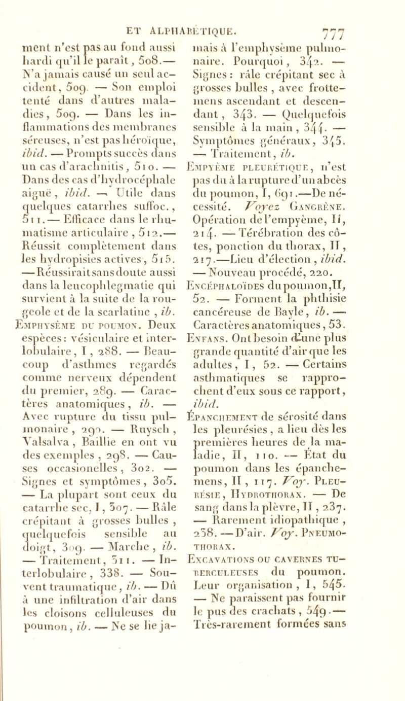 ment n'est pas au fond aussi hardi qu’il le paraît, 5o8.— N’a jamais causé un seul ac- cident, 509. — Son emploi tenté dans d’autres mala- dies , 5oq. — Dans les in- flammations des membranes séreuses, 11’est pas héroïque, ibid. — Prompts succès dans un cas d’araclinitis, 5io. — Dans des cas d’hydrocéphale aiguë, ibid. —. Utile dans quelques catarrhes suffoc., 511.— Efficace dans le rhu- matisme articulaire , 512.— Réussit complètement dans les liydropisies actives , 5i5. —Réussi raitsansdouteaussi dans la leucophlegmatie qui survient à la suite de la rou- geole et de la scarlatine , ib. Emphysème du poumon-. Deux espèces: vésiculaire et inter- lobulaire, I , 288. — Beau- coup d’asthmes regardés comme nerveux dépendent du premier, 289. — Carac- tères anatomiques, ib. — Avec rupture du tissu pul- monaire , 290. — Ruysch , Yalsalva, Baillie en ont vu des exemples , 298. — Cau- ses occasionelles , 3o2. — Signes et symptômes, 3o5. — La plupart sont ceux du catarrhe sec, 1,507. — Râle crépitant à grosses bulles , quelquefois sensible au doigt, 309. —Marche, ib. — Traitement, 5ii. —In- terlobulaire, 338. — Sou- vent traumatique, ib. — Dû à une infiltration d’air dans les cloisons celluleuses du poumon, ib. — Ne se lie ja- mais l’emphysème pulmo- naire. Pourquoi, 3:^2. — Signes : râle crépitant sec à grosses bulles , avec frotte- mens ascendant et descen- dant , 343. — Quelquefois sensible à la main , 344- — Symptômes généraux, 345. — Traitement, ib. Empyème pleurétique, n’est pas du à laruptured’unabcès du poumon, I, 6g 1.—De né- cessité. Voyez Gangrène. Opération del’empyème, II, 214. — Térébration des cô- tes, ponction du thorax, II, 217.—Lieu d’élection , ibid. — Nouveau procédé, 220. Encéph aloï des du poumon ,TI, 52. — Forment la phthisie cancéreuse de Bayle, ib. —• Caractères anatomiques, 53. Enfans. Ont besoin dlune plus grande quantité d’air que les adultes, I, 52. —Certains asthmatiques se rappro- chent d’eux sous ce rapport, ibid. Épanchement de sérosité dans les pleurésies , a lieu dès les premières heures de la ma- ladie, II, 110. — État du poumon dans les épanche- mens, II, 117. Voy. Pleu- résie, Hydrothorax. — De sang dans la plèvre, II, 2.37. — Rarement idiopathique , 258. —D’air. Voy. Pneumo- thorax. Excavations ou cavernes tu- rerculeuses du poumon. Leur organisation , I, b/\5. — Ne paraissent pas fournir le pus des crachats , 54q- — Très-rarement formées sans