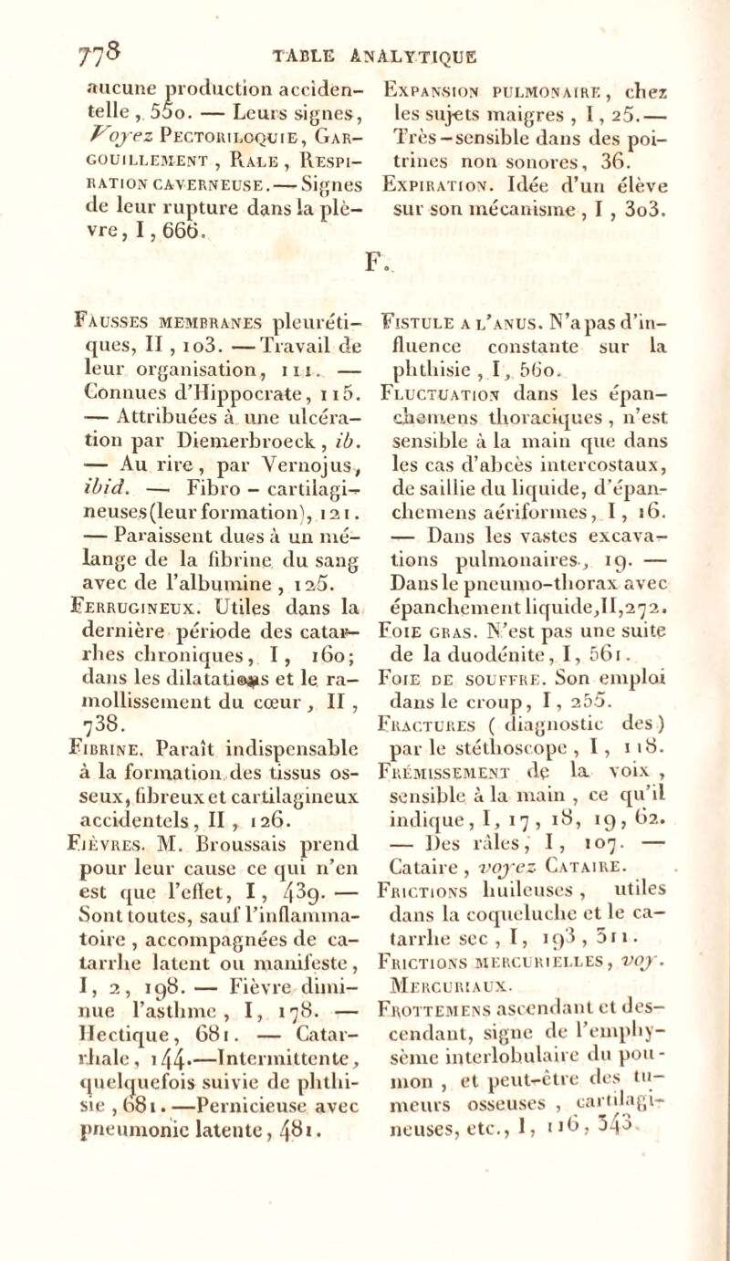 aucune production acciden- Expansion pulmonaire, chez telle , 55o. — Leurs signes, les sujets maigres , 1,25.— Voyez Pectoiuloçuie, Gar- Très-sensible dans des poi- gouillement , Râle , Respi— trines non sonores, 36. ration caverneuse. — Signes Expiration. Idée d’un élève de leur rupture dans la plè— sur son mécanisme , I , 3o3. vre, 1,666. F. Fausses membranes pleuréti- ques, II , io3. —Travail de leur organisation, in. — Connues d’Hippocrate, n5. — Attribuées à une ulcéra- tion par Diemerbroeck, ib. — Au rire, par Vernojus, ibid. —. Fibro - cartilagi- neuses (leur formation), 12 i. — Paraissent dues à un mé- lange de la fibrine du sang avec de l’albumine , iaS. Ferrugineux. Utiles dans la dernière période des catar- rhes chroniques, I, r6o; dans les dilatations et le ra- mollissement du cœur , II , 738. Fibrine. Paraît indispensable à la formation des tissus os- seux, fibreux et cartilagineux accidentels, II , 126. Fièvres. M. Broussais prend pour leur cause ce qui n’en est que l’efïet, I, — Sont toutes, sauf l’inflamma- toire , accompagnées de ca- tarrhe latent ou manifeste, I, 2, 198. — Fièvre dimi- nue l’astlnnc, I, 178. — Hectique, 681. — Catar- rhale , 144*—Intermittente, quelquefois suivie de phthi- sie , 681. —Pernicieuse avec pneumonie latente, 46*• Fistule a l’anus. N’a pas d’in- fluence constante sur la phthisie , 1, 56o. Fluctuation dans les épan- chemens thoraciques , n’est sensible à la main que dans les cas d’abcès intercostaux, de saillie du liquide, d’épan- chemens aériformes, I, 16. — Dans les vastes excava- tions pulmonaires, 19. — Dans le pneumo-thorax avec épanchement licfuide,II,27 2, Foie gras. N’est pas une suite de laduodénite, I, 561. Foie de souffre. Son emploi dans le croup, I, 255. Fractures ( diagnostic des ) par le stéthoscope , 1, 1 18. Frémissement de la voix , sensible à la main , ce qu’il indique, I, 17, 18, 19,62. — Des râles,' I, 107. — Cataire, voyez Cataire. Frictions huileuses , utiles dans la coqueluche et le ca- tarrhe sec , 1, 19*3 , 511 - Frictions mercurielles, voy. Mercuriaux. Frottemens ascendant et des- cendant, signe de l’emphy- sème interlobulaire du pou - mon , et peut-être des tu- meurs osseuses , cartilagi- neuses, etc., 1, 116, 343