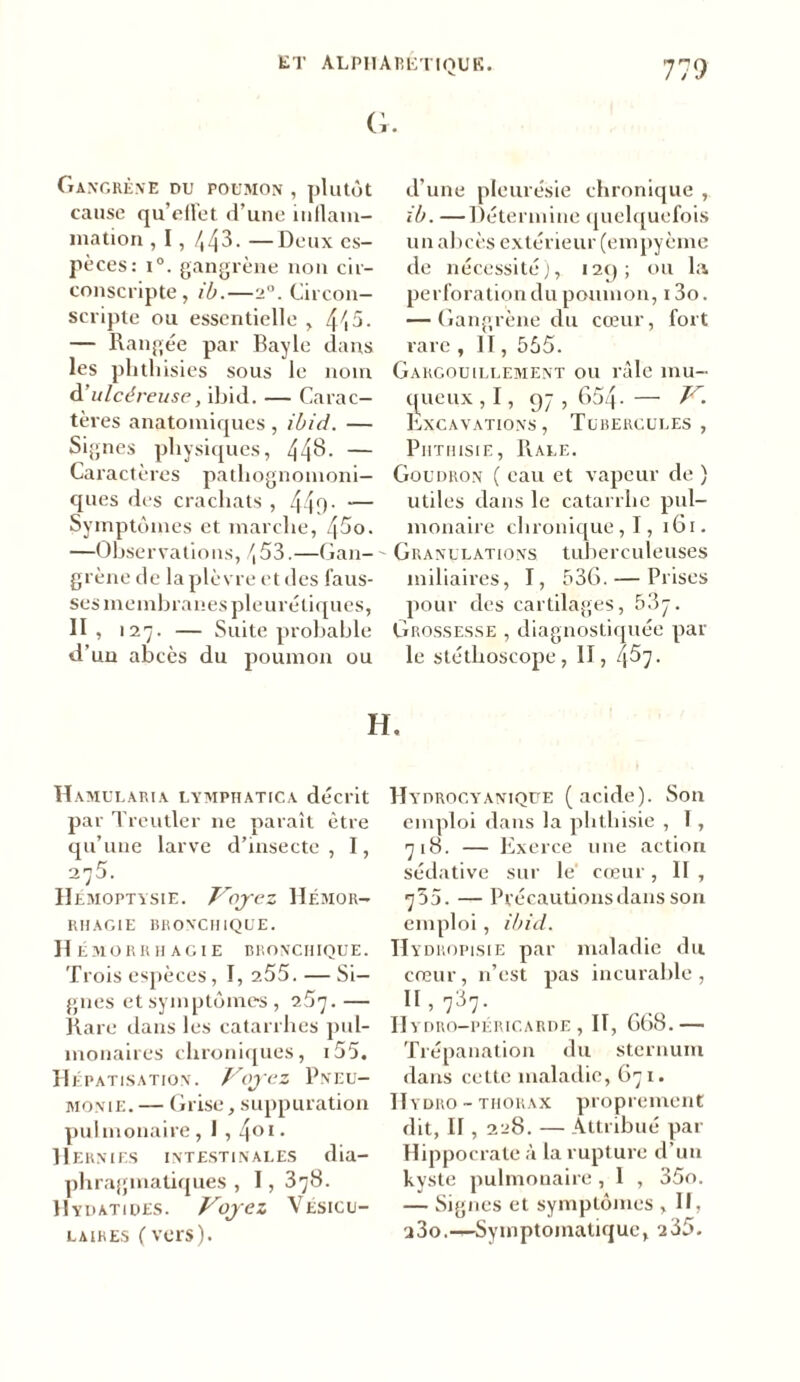 G. Gangrène du poumon , plutôt cause qu’ell'et d’une inflam- mation , I, /, 43. —Deux es- pèces: i°. gangrène non cir- conscripte, ib.—2°. Circon- scripte ou essentielle , 4/i5. — Rangée par Bayle dans les phthisies sous le nom d’ulcéreuse, ibid. — Carac- tères anatomiques, ibid. — Signes physiques, 44$- — Caractères pathognomoni- ques des crachats , 44l)- — Symptômes et marche, 45o. —Observations, /, 53.—Gan- grène de la plèvre et des faus- ses membranes pleurétiques, II , 127. — Suite probable d’un abcès du poumon ou d’une pleurésie chronique , ib. —Détermine quelquefois un abcès extérieur (empyème de nécessité), 129; ou la perforation du poumon, 13o. — Gangrène du cœur, fort rare , II, 555. Gargouillement ou râle mu- queux , 1, 97 , 654- — V. Excavations , Tubercules , Phthisie, Râle. Goudron (eau et vapeur de ) utiles dans le catarrhe pul- monaire chronique, I, 161. Granulations tuberculeuses miliaires, I, 536. — Prises pour des cartilages, 53y. Grossesse , diagnostiquée par le stéthoscope, II, 4^7- H. Hamularia lymphatica décrit par Treutler 11e paraît être qu’une larve d’insecte, I, 275. Hémoptysie. Voyez Hémor- rhagie BRONCHIQUE. Hémorrhagie bronchique. Trois espèces, I, 255. — Si- gnes et symptômes, i5r].— Rare dans les catarrhes pul- monaires chroniques, i55. Hépatisation. Voyez Pneu- monie. — Grise, suppuration pulmonaire, I , 401 • Hernies intestinales dia- phragmatiques , 1, 378. Hydatiues. Voyez Vésicu- laires f vers). Hydrocyaniqüe (acide). Son emploi dans la phthisie , T , 718. — Exerce une action sédative sur le cœur, II , 755. — Précautions dans son emploi, ibid. II y dropisie par maladie du cœur, n’est pas incurable , 11 ’ 737- Hydro-péricarde, II, 668.— Trépanation du sternum dans cette maladie, 671. Hydro - thorax proprement dit, II , 228. — Attribué par Hippocrate à la rupture d’un kyste pulmonaire, 1 , 35o. — Signes et symptômes ,11, a3o.—-Symptomatique, 235.