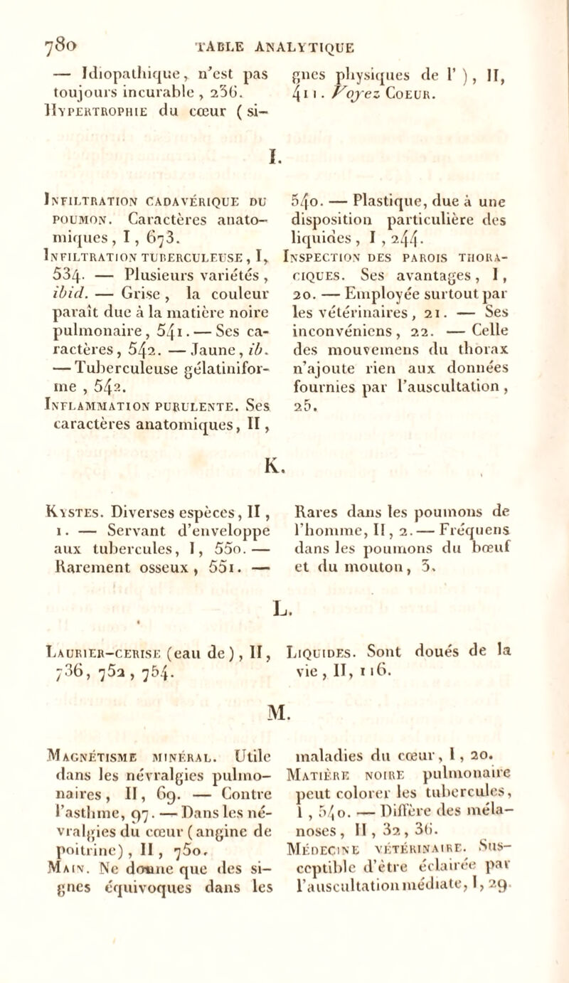 — Idiopathique r n’est pas gnes physiques de 1’), II, toujours incurable , 236. 411 • Vojez Coeur. Hypertrophie du cœur ( si- I. Infiltration cadavérique du poumon. Caractères anato- miques , 1,678. Infiltration tuberculeuse, I, I 534- — Plusieurs variétés , ibicl. — Grise , la couleur paraît due à la matière noire pulmonaire, 541. — Ses ca- ractères, 542. —Jaune, ib. — Tuberculeuse gélatinifor- ine , 542. Inflammation purulente. Ses caractères anatomiques, II, K. Kystes. Diverses espèces, II, 1. — Servant d’enveloppe aux tubercules, I, 55o.— Rarement osseux, 55i. — 54o- — Plastique, due à une disposition particulière des liquides, 1,244- nspection des parois thora- ciques. Ses avantages, 1, 20. — Employée surtout par les vétérinaires, 21. — Ses inconvéniens , 22. —Celle des mouveinens du thorax n’ajoute rien aux données fournies par l’auscultation , 25. Rares dans les poumons de l’homme, II, 2. — Fréquens dans les poumons du bœuf et du mouton, 5. Laurier-cerise (eau de), II, 736, 75a , 754. M Magnétisme minéral. Utile dans les névralgies pulmo- naires , II, 69. — Contre l’asthme, 97. — Dans les né- vralgies du cœur (angine de poitrine), II , 760, Main. Ne dotmc que «les si- gnes équivoques dans les Liquides. Sont doués de la vie, II, 116. maladies du cœur, l, 20. Matière noire pulmonaire peut colorer les tubercules, l , 54 o- — Diffère des méla- noses , II, 32,36. Médecine vétérinaire. Sus- ceptible d’être éclairée par l’auscultation médiate, 1, 29.