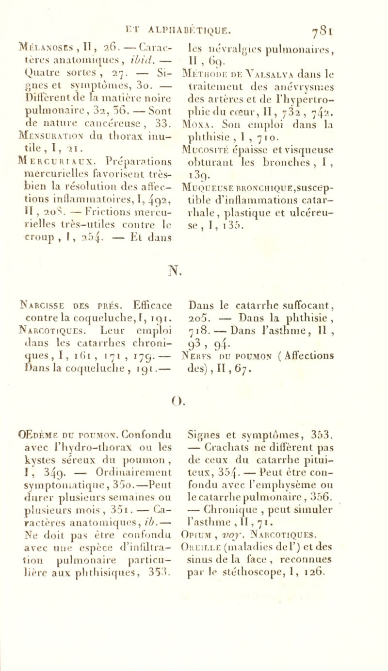 Mi •i.anoses , Il, 26. — Carac- tères anatomiques, ibid. — Quatre sortes, 27. — Si- gnes et symptômes, 3o. — Diffèrent de la matière noire pulmonaire, 3a, 56. —Sont de nature cancéreuse, 33. Mensuration du thorax inu- tile , 1, 21. Mercuriaux. Préparations mercurielles favorisent très- bien la résolution des affec- tions inflammatoires, 1, 4q2, II, 20S. — Frictions mercu- rielles très-utiles contre le croup , 1, 2.54. — Et dans les névralgies pulmonaires, Il , 69. Méthode de Valsalva dans le traitement des anévrysmes des artères et de l’hypertro- phie <lu creur, II, 732, 742. Moxa. Son emploi dans la phthisie ,1,710. Mucosité épaisse et visqueuse obturant les bronches , I , 1 3q. Muqueuse bronchique,suscep- tible d’inflammations catar- rhale, plastique et ulcéreu- se, 1, 1 35. N. Narcisse des prés. Efficace contre la coqueluche,!, 191. Narcotiques. Leur emploi dans les catarrhes chroni- ques , I, ifii , 171, 179. — Dans la coqueluche , 191.— Dans le catarrhe suffocant, 2o5. — Dans la phthisie , 718. — Dans l’asthme, II, 93 » 9-i- Nerfs du poumon (Affections des), II, 67. O. OEdème du poumon. Confondu avec F hydro-thorax ou les kystes séreux du poumon , 1, 349. — Ordinairement symptomatique, 35o.—Peut durer plusieurs semaines ou plusieurs mois , 35 t. — Ca- ractères anatomiques, ib.— Ne doit pas être confondu avec une espèce d’infiltra- tion pulmonaire particu- Signes et symptômes, 353. — Crachats ne diffèrent pas de ceux du catarrhe pitui- teux, 354. — Peut être con- fondu avec l’emphysème ou le catarrhe pulmonaire, 356. — Chronique , peut simuler l’asthme ,11,71. Opium, voj. Narcotiques. Oreille (maladies de F) et des sinus de la face , reconnues
