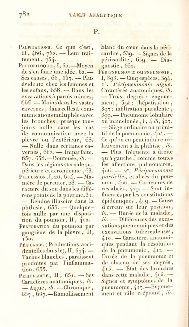 P. Palpitations. Ce que c’est, II, 4^6 7 762. — Leur trai- tement , 754. Pectoriloquie, I, 60.—Moyen de s’en faire une idée, 62.— Ses causes , 66,657. — Plus évidente chez les femmes et les enfans, 658. — Dans les excavations à parois minces, 665. — Moins dans les vastes cavernes, dans celles à com- munications multipliées avec les bronches ; presque tou- jours nulle clans les cas de communication avec la plèvre ou l’extérieur, 68. — Nulle dans certaines ca- vernes , 662. — Imparfaite. 657,658.—Douteuse, ib. — Dans les régions sternale su- périeure etacromienne ,63. Percussion, I, 26, 654» —Ma- nière de percuter, 28. — Ca- ractère du son dans les diffé- rons points de la poitrine, 31. — Rendue illusoire dans la phthisie , 655. — Quelque- fois nulle par une disposi- tion du poumon, II, 4°2. Perforation du poumon par gangrène de la plèvre, 11, 13o. Péricarde ( Productions acci- dentelles dans le), II, G74 • — Taches blanches , paraissent produites par l’inflamma- tion , 655. Péricardite, II, 65i.—Ses Caractères anatomiques, ib. — Aigue, ib. —Chronique , 6f>7,667.—Ramollissement blanc du cœur dans la péri- cardite , 53g. — Signes de la péricardite , 6;g. — Dia- gnostic , 660. Péripneumonie ou pneumonie, I, 3g3. —Cinq espèces, 3g4- i°. Péripneumonie aiguë. Caractères anatomiques, ib. — Trois degrés : engoue- ment, 595 ; hépatisation, 397 ; infiltration purulente , 399. — Pneumonie lobulaire ou mamelonée, l , 4°5, 4°7» — Siège ordinaire ou primi- tif de la pneumonie , 4°4- — Ce qu’on en peut induire re- lativement à la phthisie , ib. — Plus fréquente à droite qu’à gauche , comme toutes les affections pulmonaires, 4o6. — 2°. Péripneumonie partielle , et abcès du pou- mon , 4o6. — Caractères de ces abcès, 409. — Sont in- fluencés par les constitutions épidémiques , 4°9- — Cause d’erreur sur leur position, ib. — Durée de la maladie, ib. — Différences des exca- vations pneumoniques et des excavations tuberculeuses, 4io. —Caractères anatomi- ques pendant la résolution de la pneumonie , 412- — Durée de la pneumonie et de chacun de ses degrés , 415. — Etat des bronches dans cette maladie, 4*5- — Signes et symptômes de la pneumonie , /, 17.—Engoue- ment et râle crépitant, ib.