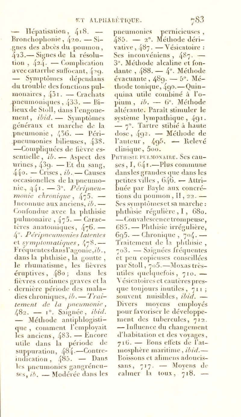 F.T ALPHABÉTIQUE. ^83 — Hépatisation, 4*8. — Bronchophonie, 4ao. —Si- gnes des abcès du poumon, 4 2 3.— Signes de la résolu- tion , 424- — Complication avec catarrhe suffocant, 4 °9- — Symptômes dépendans du trouble des fonctions pul- monaires , 431. — Crachats pneumoniques, 433. — Bi- lieux de Stoll, dans l’engoue- ment, ibid.— Symptômes généraux et marche de la pneumonie , 456. — Péri- .pneumonies bilieuses, 433. —Compliquées de fièvre es- sentielle , ib. ~— Aspect des urines, 43q. —Et du sang, 44° • — Crises , ib. — Causes occasionelles de la pneumo- nie, Z|4* • —3°. Péripneu- monie chronique , 475. — Inconnue aux anciens, ib. — Confondue avec la phthisie pulmonaire ,475 - — Carac- tères anatomiques, 476. — 4°. Pci ipneumonies latentes et symptomatiques, 478.-— Fréquentes dans l’agonie, ib., dans la phthisie, la goutte , le rhumatisme, les fièvres éruptives, 480 ; dans les fièvres continues graves et la dernière période des mala- dies chroniques, ib. — Trai- tement de la pneumonie, 482. — i°. Saignée, ibid. — Méthode antiphlogisti- que , comment l’employait les anciens, 483. — Encore utile dans la période de suppuration, 484-—Contre- indication , 48ô. — Dans les pneumonies gangréneu- ses, ib. — Modérée dans les pneumonies pernicieuses , 485. — 2. Méthode déri- vative, 487 • —Vésicatoire : Ses inconvéniens , 4^7- — 3°. Méthode alcaline et fon- dante , 488. — 4°. Méthode évacuante , 489- — 5°. Mé- thode tonique, 490. — Quin- quina utile combiné à l’o- pium , ib. — 6°. Méthode altérante. Paraît stimuler le système lympathique , 49* • — 70. Tartre stibié à haute dose, 492. — Méthode de l’auteur, 4f)^* — Relevé clinique, 5oo. Phthisie pulmonaire. Ses cau- ses, I, 64 t.—Plus commune dans les grandes que dans les petites villes , 646. — Attri- buée par Bayle aux concré- tions du poumon , II, 22. — Ses symptômeset sa marche : phthisie régulière , I , 680. — Convalescence trompeuse, 685. — Phthisie irrégulière, 6q5. — Chronique , 704. — Traitement de la phthisie , 7o3. — Saignées fréquentes et peu copieuses conseillées par Stoll, 705.—Moxas très- utiles quelquefois, 710. — A ésicatoircs et cautères pres- que toujours inutiles ,711; souvent nuisibles, ibid. — Divers moyens employés pour favoriser le développe- ment des tubercules, 712. — Influence du changement «l’habitation et des voyages, 716. — Bons effets de l’at- mosphère maritime, ibid.— Boissons et alimens adoucis- sans, 717. — Moyens de calmer la toux, 718. —