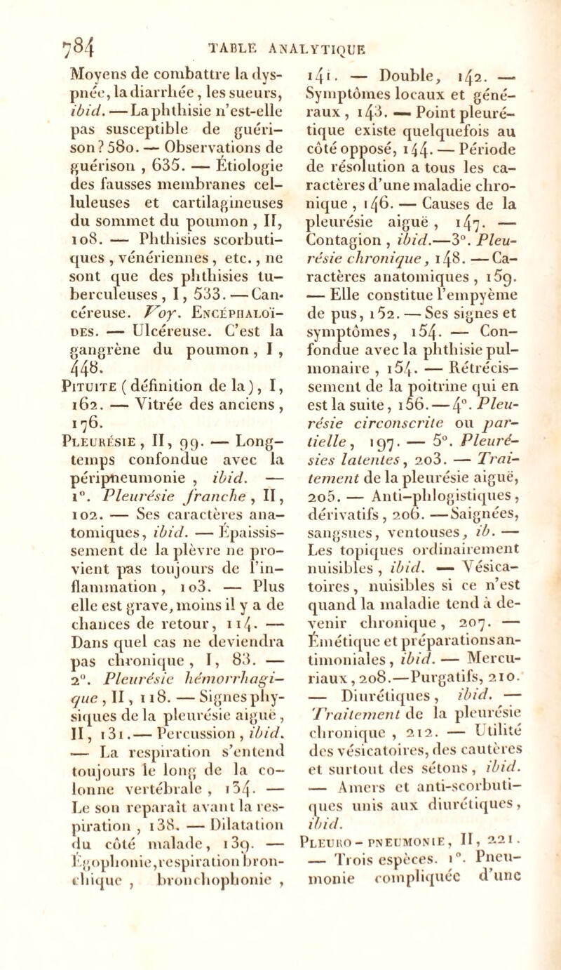 Moyens de combattre la dys- pnée, la diarrhée, les sueurs, ibid. —La phthisie 11’est-elle pas susceptible de guéri- son ? 580. — Observations de guérison , 635. — Étiologie des fausses membranes cel- luleuses et cartilagineuses du sommet du poumon , II, 108. — Phthisies scorbuti- ques , vénériennes, etc., 11e sont que des phthisies tu- berculeuses, I, 533.—Can- céreuse. Voy. Encéphaloï- des. — Ulcéreuse. C’est la gangrène du poumon , I , 448. Pituite ( définition de la), I, 162. — Vitrée des anciens , 176. Pleurésie , II, 99. — Long- temps confondue avec la péripneumonie , ibid. — i°. Pleurésie franche , II, 102. — Ses caractères ana- tomiques, ibid. —Epaissis- sement de la plèvre ne pro- vient pas toujours de l’in- flammation , io3. — Plus elle est grave, moins il y a de chances de retour, 114- — Dans quel cas 11e deviendra pas chronique, I, 83. — 2°. Pleurésie hémorrhagi- que , II, 118. — Signes phy- siques de la pleurésie aiguë, II, 131. — Pc mission , ibid. — La respiration s’entend toujours le long de la co- lonne vertébrale, 134 - — Le son reparaît avant la res- piration , 138. —Dilatation «lu côté malade, i3q. — Egophonie,respiration bron- chique , bronchophonie , 14r • — Double, 142. — Symptômes locaux et géné- raux , i43. — Point pleuré- tique existe quelquefois au côté opposé, 144- — Période de résolution a tous les ca- ractères cl’une maladie chro- nique , 146. — Causes de la pleurésie aiguë, 147. — Contagion , ibid.—3°. Pleu- résie chronique, 148. —Ca- ractères anatomiques, i5q. — Elle constitue l’empyème de pus, 152. — Ses signes et symptômes, 154 - — Con- fondue avec la phthisie pul- monaire , 154 - — Rétrécis- sement de la poitrine qui en est la suite, i56. — \°. Pleu- résie circonscrite ou par- lielle, 197. — 5°. Pleuré- sies latentes, 2o3. — Trai- tement de la pleurésie aiguë, 2o5. — Anti-phlogistiques, dérivatifs , 206. —Saignées, sangsues, ventouses, ib. — Les topiques ordinairement nuisibles, ibid. — Vésica- toires , nuisibles si ce n’est quand la maladie tend à de- venir chronique, 207. — Émétique et préparations an- timoniales , ibid. — Mercu- riaux, 208.—Purgatifs, 210. — Diurétiques, ibid. — Traitement de la pleurésie chronique , 212. — Utilité des vésicatoires, des cautères et surtout des sétons, ibid. — Amers et anti-scorbuti- ques unis aux diurétiques, ibid. PlEURO - PNEUMONIE , II, 2.21. — Trois espèces. 1°. Pneu- monie compliquée d une