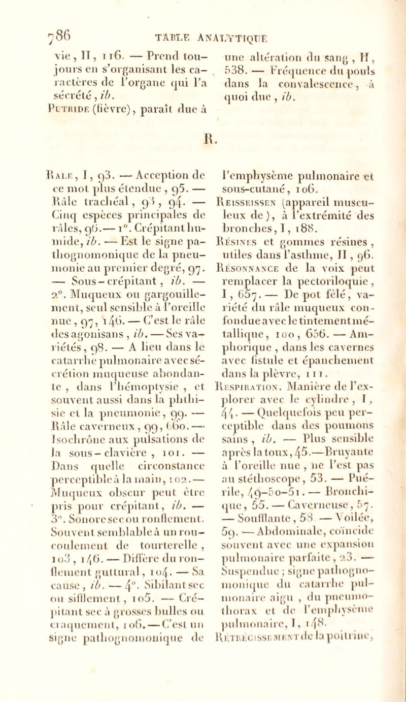 vie , II, 116. — Prend tou- jours en s’organisant les ca- ractères de l’organe qui l’a sécrété, ib. Putride (fièvre), paraît due à une altération du sang , H, £>38. — Fréquence du pouls dans la convalescence, à quoi due , ib. R. IIale, 1, q3. — Acception de ce mol plus étendue ,95. — llàle trachéal, 9I , 94. — Cinq espèces principales de râles, 9(3.— i°. Crépitant hu- mide, ib. ■— Est le signe pa- thognomonique de la pneu- monie au premier degré, 97. — Sous-crépitant , ib. — 20. Muqueux ou gargouille- ment, seul sensible à l’oreille nue , 97, 148- — C’est le râle des agonisait s , ib. — Ses va- riétés, 98. — A lieu dans le catarrhe pulmonaire avec sé- crétion muqueuse abondan- te , dans l’hémoptysie , et souvent aussi dans la phthi- sie et la pneumonie, 99. — Râle caverneux, 99, ( 60.— Isochrone aux pulsations de la sous-clavière, 101. — Dans quelle circonstance perceptible à la main, 102.— Muqueux obscur peut être pris pour crépitant, ib. — 3. Sonore secou ronflement. Souvent semblable à un rou- coulement de tourterelle , lo3, i/,6.— Diffère du ron- dement guttural, 104. — Sa cause, ib. —4°- Sibilant sec ou sifflement, io5. — Cré- pitant sec à grosses bulles ou craquement, 106. — C’est un signe pathognomonique de l’emphysème pulmonaire et sous-cutané, 106. Reisseissen (appareil muscu- leux de ), à l’extrémité des bronches, I, 188. Résines et gommes résines , utiles dans l’asthme, II, 96. Piésonnance de la voix peut remplacer la pectoriloquie, I, üô'j. — De pot fêlé, va- riété du râle muqueux con- fondue avec le tintementmé- tallique, 100 , 656. — Am- phorique , dans les cavernes avec fistule et épanchement dans la plèvre, 111. Respiration. Manière de l’ex- plorer avec le cylindre, I, 4 \. — Quelquefois peu per- ceptible dans des poumons sains, ib. — Plus sensible après la toux, 45.—Bruyante à l’oreille nue , ne l’est pas au stéthoscope, 53. — Pué- rile, 4 9-5 o-51. — Bronchi- que, 55. — Caverneuse, b'j. — Soufflante, 58 — \oilée, 59. — Abdominale, coi 11 cide souvent avec une expansion pulmonaire parfaite, 23. — Suspendue ; signe pathogno- monique du catarrhe pul- monaire aigu , du pneumo- thorax et de l’emphysème pulmonaire, 1, 14^- R étréci sse ment île la poitrine,
